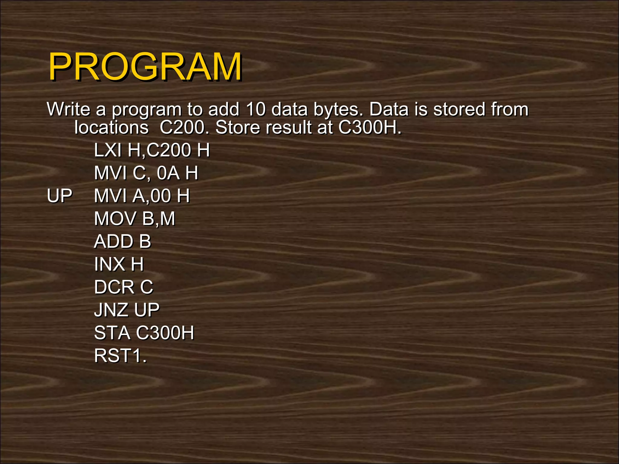 PROGRAM
Write a program to add 10 data bytes. Data is stored from
   locations C200. Store result at C300H.
      LXI H,C200 H
      MVI C, 0A H
UP MVI A,00 H
      MOV B,M
      ADD B
      INX H
      DCR C
      JNZ UP
      STA C300H
      RST1.
 