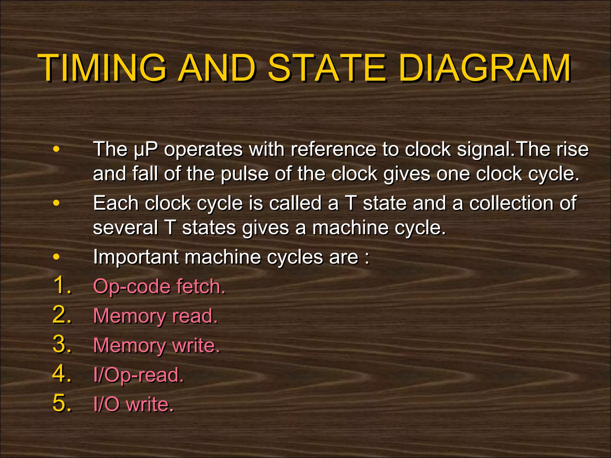 TIMING AND STATE DIAGRAM

•    The µP operates with reference to clock signal.The rise
     and fall of the pulse of the clock gives one clock cycle.
•    Each clock cycle is called a T state and a collection of
     several T states gives a machine cycle.
•    Important machine cycles are :
1.   Op-code fetch.
2.   Memory read.
3.   Memory write.
4.   I/Op-read.
5.   I/O write.
 