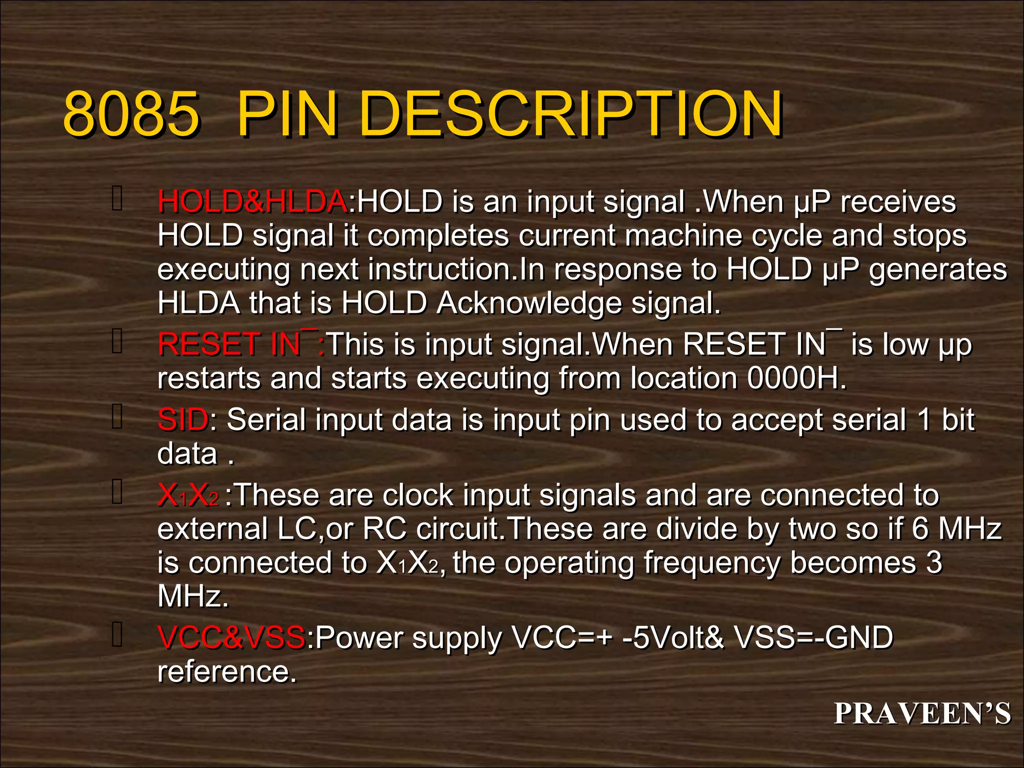 8085 PIN DESCRIPTION
  HOLD&HLDA:HOLD is an input signal .When µP receives
     HOLD signal it completes current machine cycle and stops
     executing next instruction.In response to HOLD µP generates
     HLDA that is HOLD Acknowledge signal.
    RESET IN¯:This is input signal.When RESET IN¯ is low µp
     restarts and starts executing from location 0000H.
    SID: Serial input data is input pin used to accept serial 1 bit
     data .
    X1X2 :These are clock input signals and are connected to
     external LC,or RC circuit.These are divide by two so if 6 MHz
     is connected to X1X2, the operating frequency becomes 3
     MHz.
    VCC&VSS:Power supply VCC=+ -5Volt& VSS=-GND
     reference.
                                                        PRAVEEN’S
 