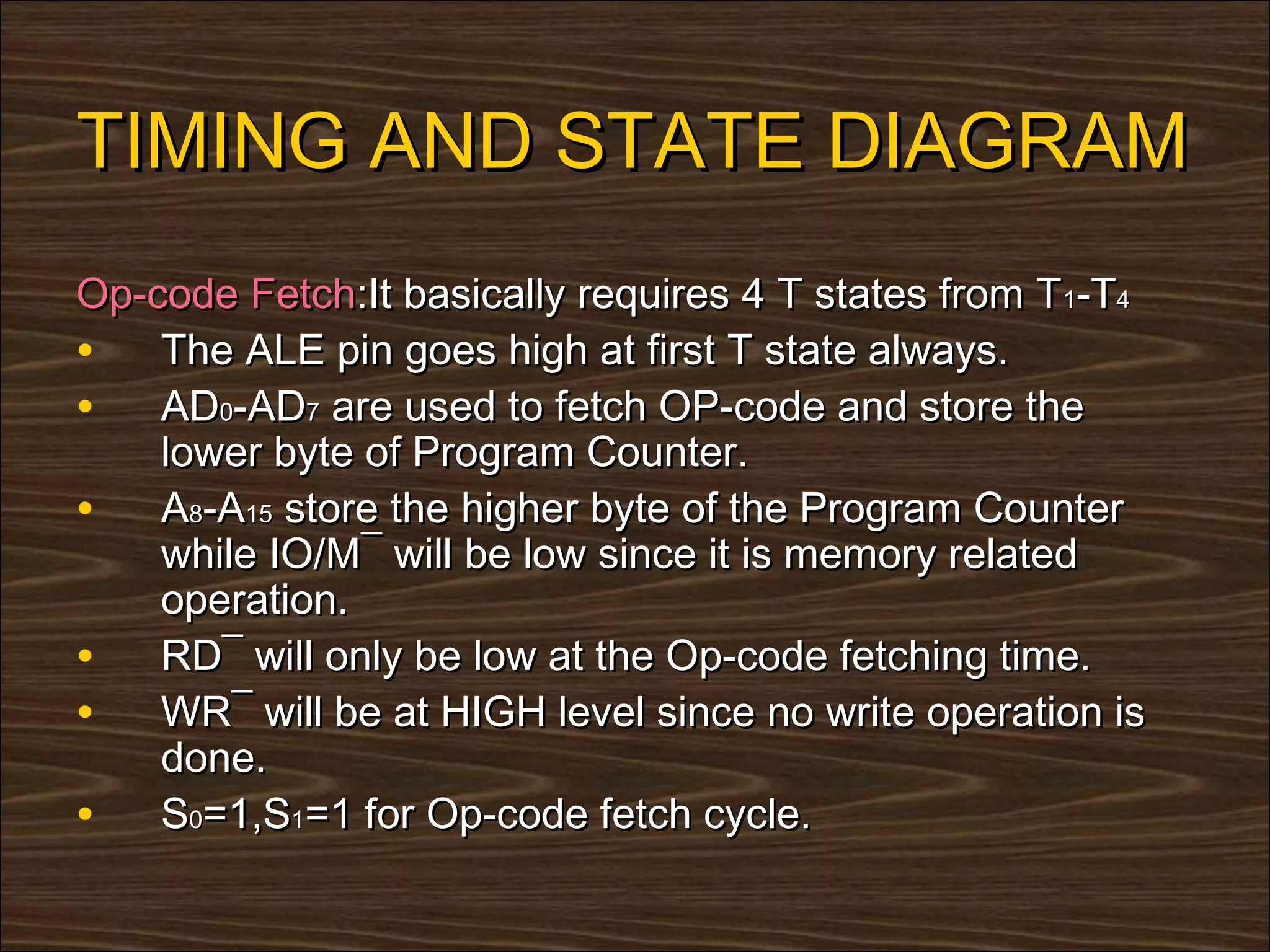 TIMING AND STATE DIAGRAM
Op-code Fetch:It basically requires 4 T states from T1-T4
• The ALE pin goes high at first T state always.
• AD0-AD7 are used to fetch OP-code and store the
    lower byte of Program Counter.
• A8-A15 store the higher byte of the Program Counter
    while IO/M¯ will be low since it is memory related
    operation.
• RD¯ will only be low at the Op-code fetching time.
• WR¯ will be at HIGH level since no write operation is
    done.
• S0=1,S1=1 for Op-code fetch cycle.
 