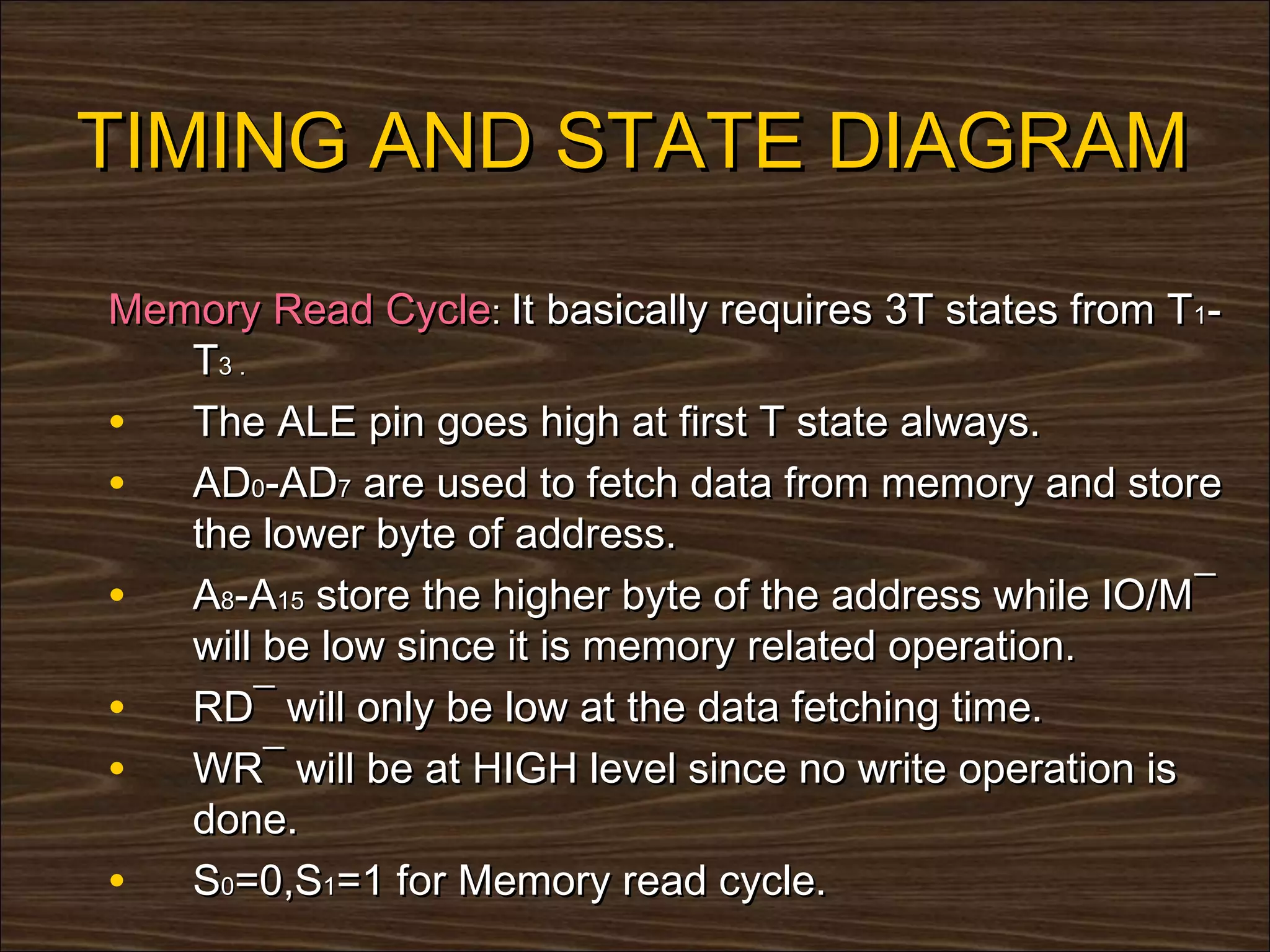 TIMING AND STATE DIAGRAM

Memory Read Cycle: It basically requires 3T states from T1-
   T3 .
• The ALE pin goes high at first T state always.
• AD0-AD7 are used to fetch data from memory and store
   the lower byte of address.
• A8-A15 store the higher byte of the address while IO/M¯
   will be low since it is memory related operation.
• RD¯ will only be low at the data fetching time.
• WR¯ will be at HIGH level since no write operation is
   done.
• S0=0,S1=1 for Memory read cycle.
 
