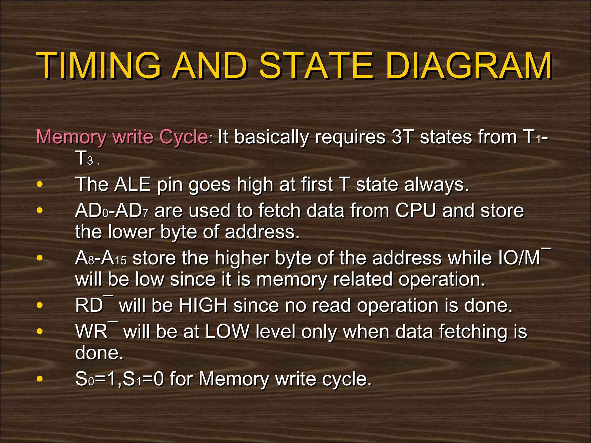 TIMING AND STATE DIAGRAM
Memory write Cycle: It basically requires 3T states from T1-
   T3 .
• The ALE pin goes high at first T state always.
• AD0-AD7 are used to fetch data from CPU and store
   the lower byte of address.
• A8-A15 store the higher byte of the address while IO/M¯
   will be low since it is memory related operation.
• RD¯ will be HIGH since no read operation is done.
• WR¯ will be at LOW level only when data fetching is
   done.
• S0=1,S1=0 for Memory write cycle.
 