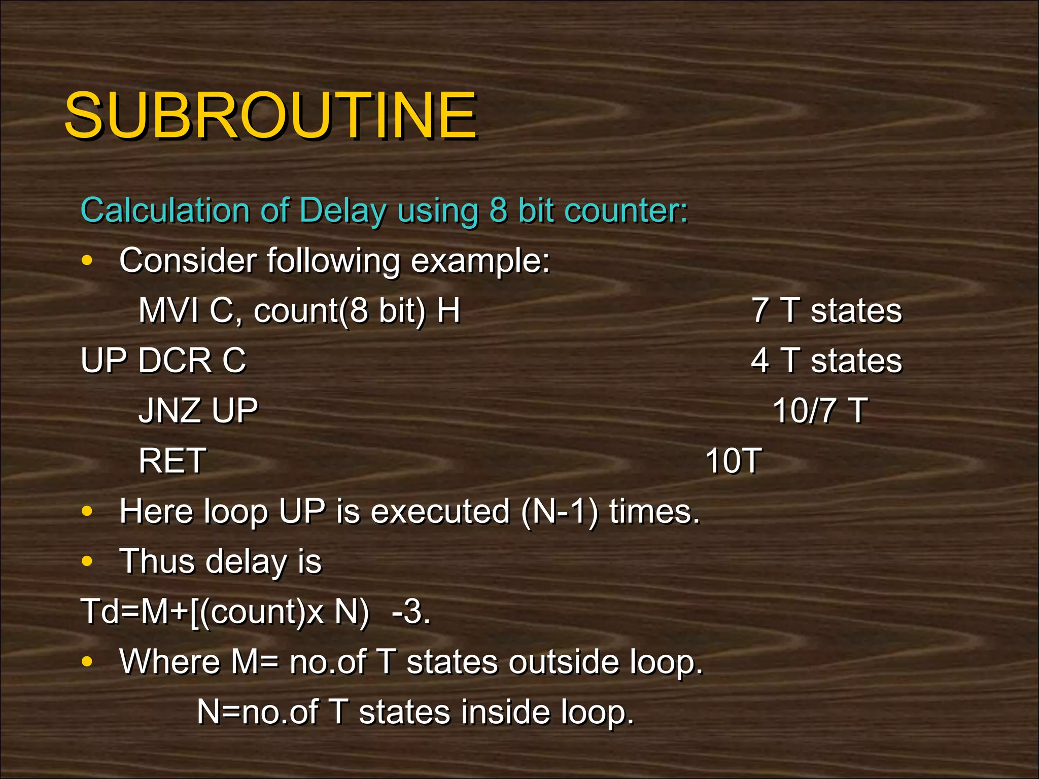 SUBROUTINE
Calculation of Delay using 8 bit counter:
• Consider following example:
   MVI C, count(8 bit) H                    7 T states
UP DCR C                                    4 T states
   JNZ UP                                     10/7 T
   RET                                    10T
• Here loop UP is executed (N-1) times.
• Thus delay is
Td=M+[(count)x N) -3.
• Where M= no.of T states outside loop.
       N=no.of T states inside loop.
 