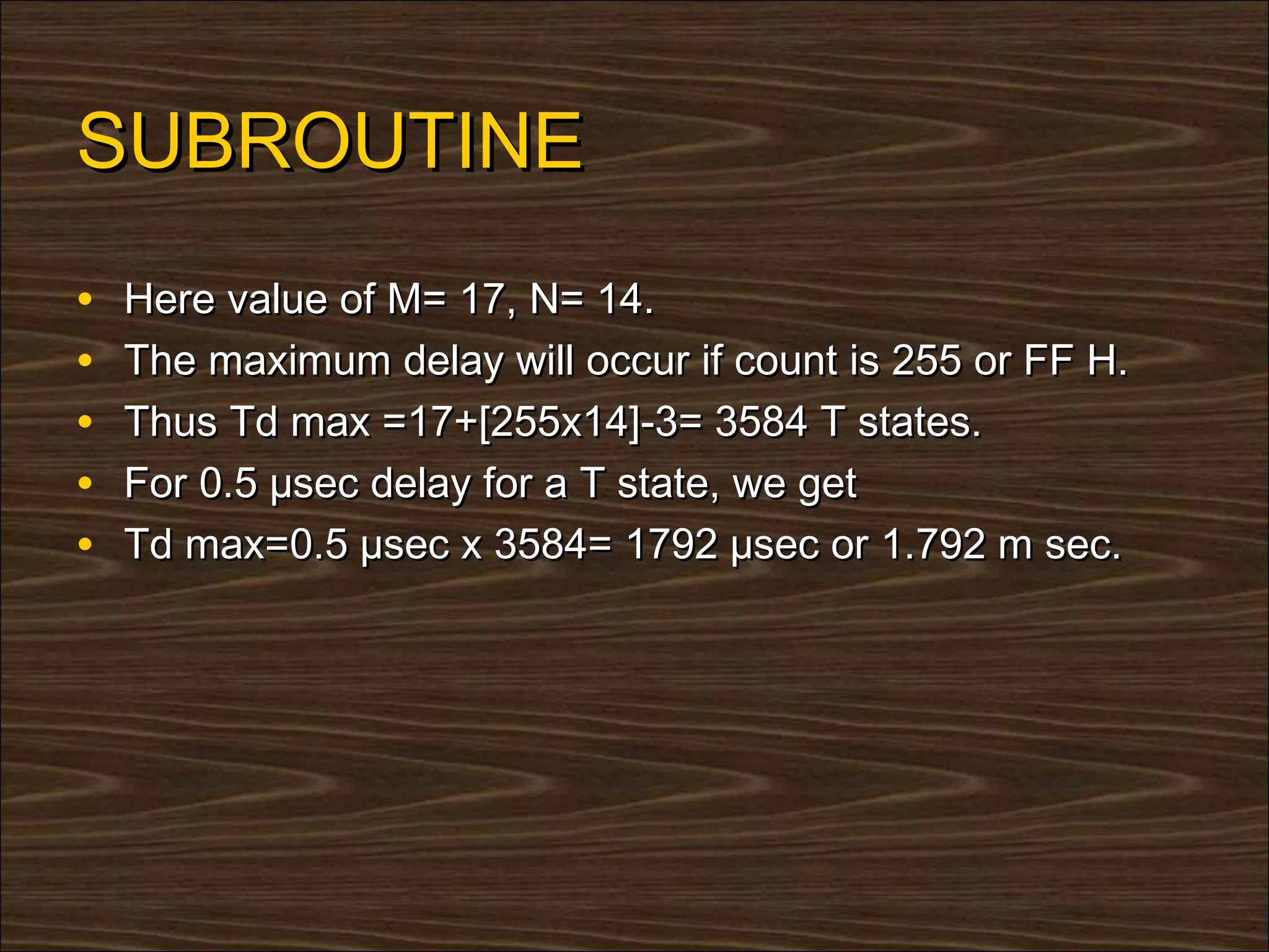 SUBROUTINE
•   Here value of M= 17, N= 14.
•   The maximum delay will occur if count is 255 or FF H.
•   Thus Td max =17+[255x14]-3= 3584 T states.
•   For 0.5 µsec delay for a T state, we get
•   Td max=0.5 µsec x 3584= 1792 µsec or 1.792 m sec.
 