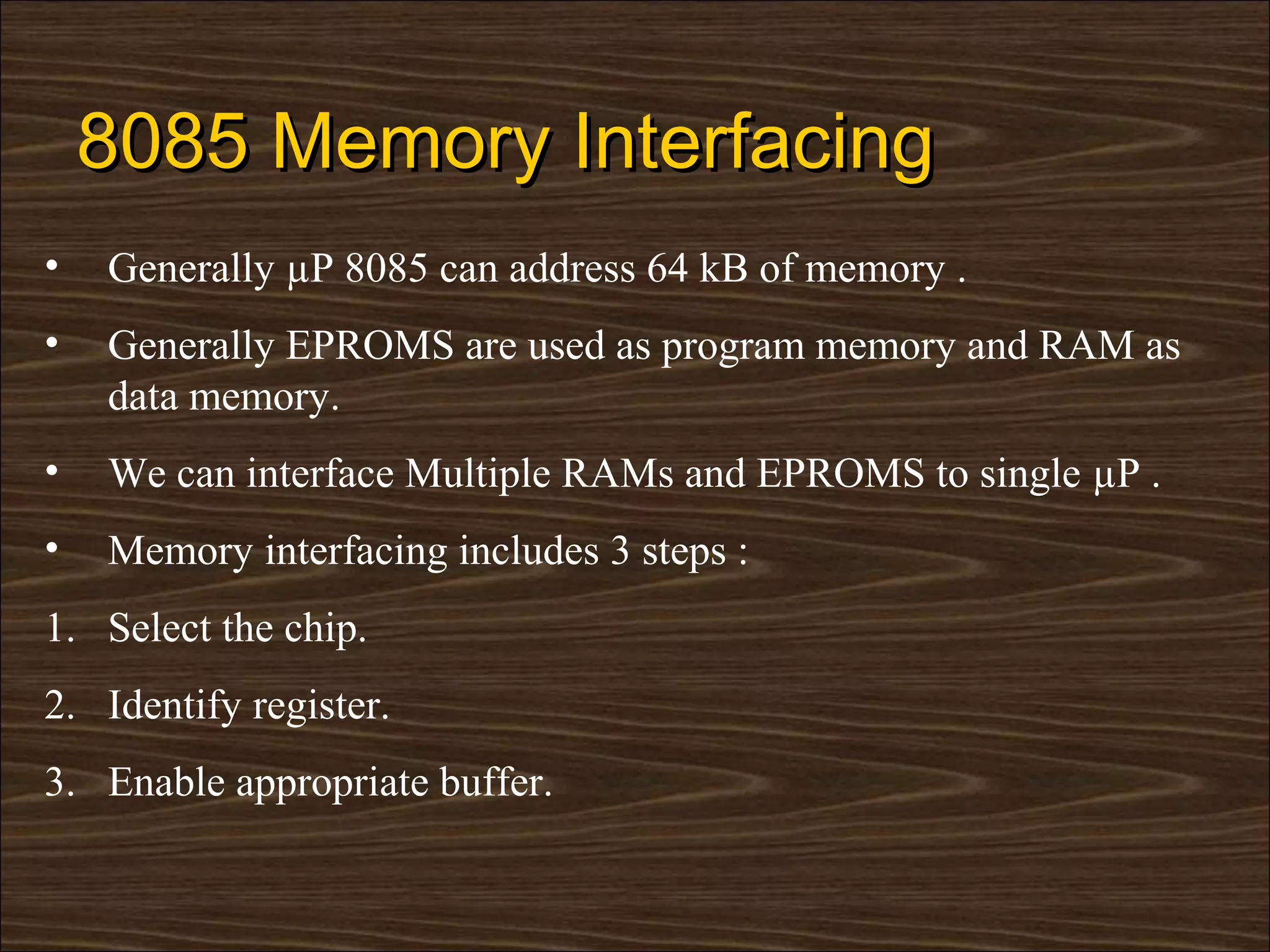 8085 Memory Interfacing
•   Generally µP 8085 can address 64 kB of memory .
•   Generally EPROMS are used as program memory and RAM as
    data memory.
•   We can interface Multiple RAMs and EPROMS to single µP .
•   Memory interfacing includes 3 steps :
1. Select the chip.
2. Identify register.
3. Enable appropriate buffer.
 