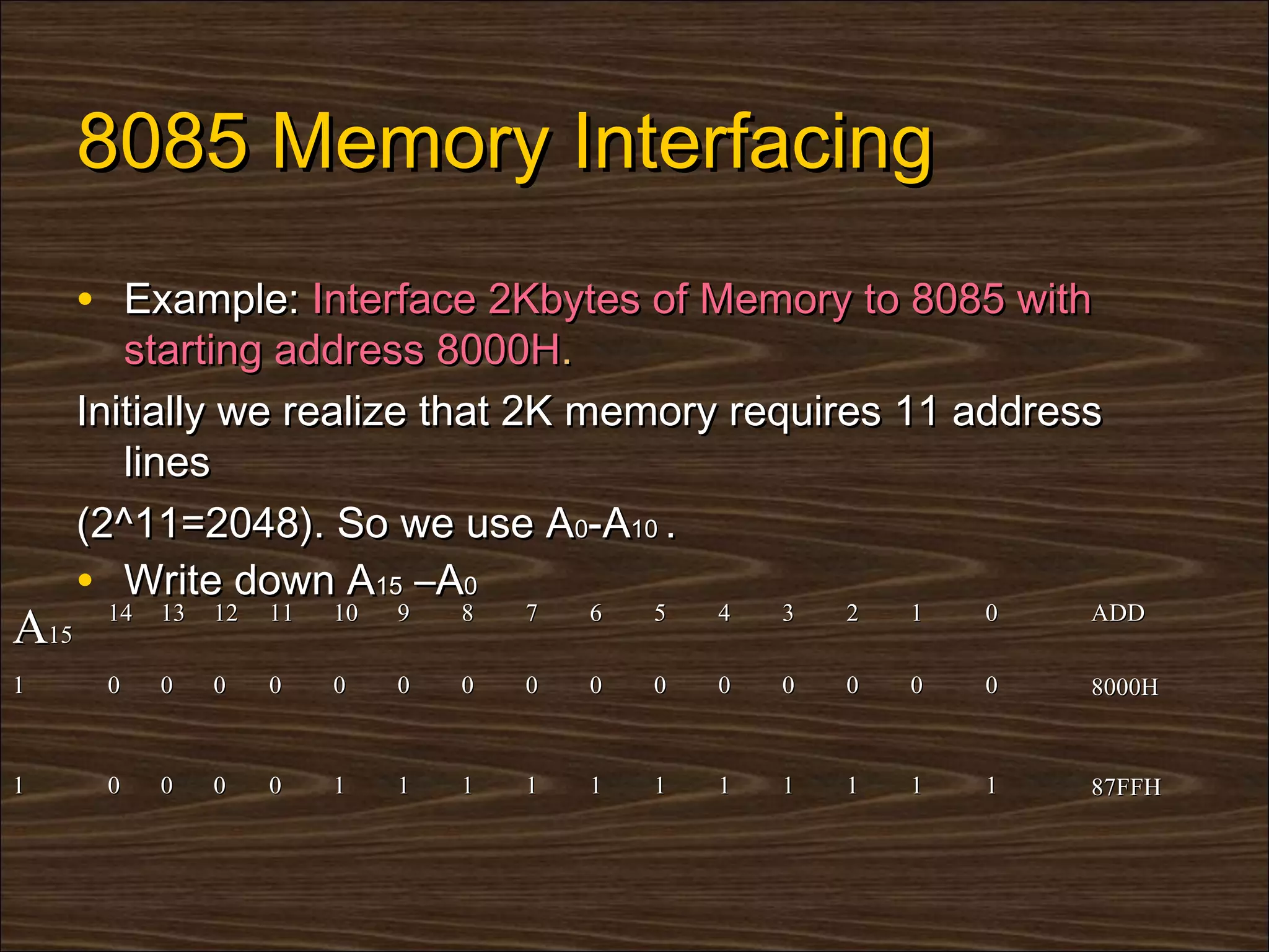 8085 Memory Interfacing
      • Example: Interface 2Kbytes of Memory to 8085 with
         starting address 8000H.
      Initially we realize that 2K memory requires 11 address
         lines
      (2^11=2048). So we use A0-A10 .
      • Write down A15 –A0
       14   13   12   11   10   9   8   7   6   5   4   3   2   1   0   ADD
A15
1      0    0    0    0    0    0   0   0   0   0   0   0   0   0   0   8000H


1      0    0    0    0    1    1   1   1   1   1   1   1   1   1   1   87FFH
 