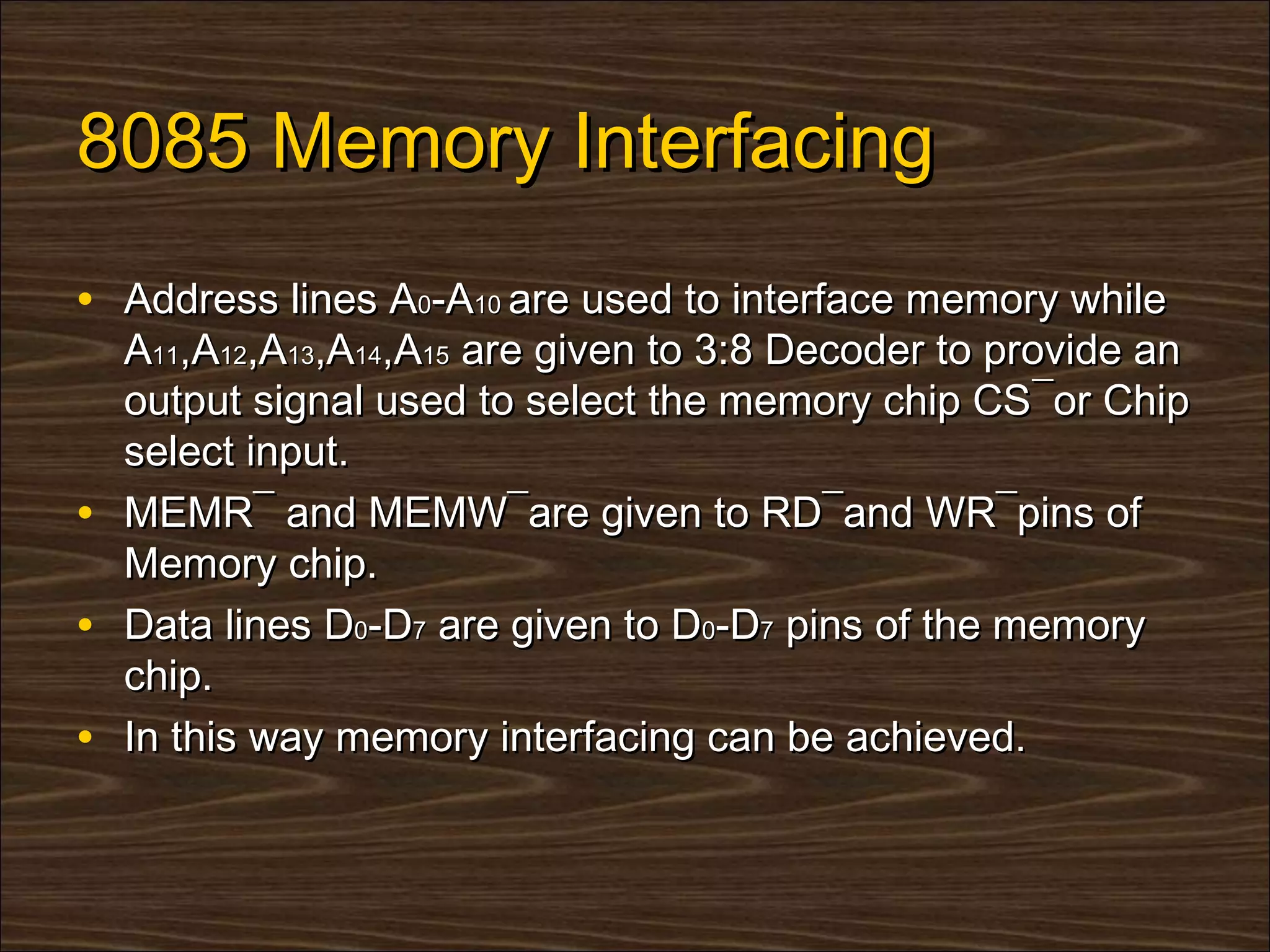 8085 Memory Interfacing
• Address lines A0-A10 are used to interface memory while
    A11,A12,A13,A14,A15 are given to 3:8 Decoder to provide an
    output signal used to select the memory chip CS¯or Chip
    select input.
•   MEMR¯ and MEMW¯are given to RD¯and WR¯pins of
    Memory chip.
•   Data lines D0-D7 are given to D0-D7 pins of the memory
    chip.
•   In this way memory interfacing can be achieved.
 
