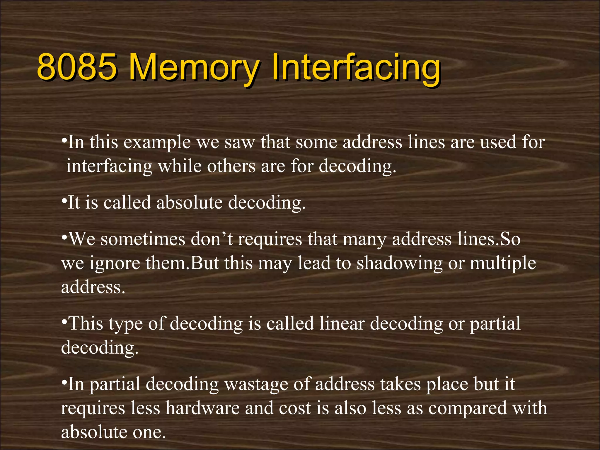 8085 Memory Interfacing
 •In this example we saw that some address lines are used for
  interfacing while others are for decoding.
 •It is called absolute decoding.
 •We sometimes don’t requires that many address lines.So
 we ignore them.But this may lead to shadowing or multiple
 address.
 •This type of decoding is called linear decoding or partial
 decoding.
 •In partial decoding wastage of address takes place but it
 requires less hardware and cost is also less as compared with
 absolute one.
 
