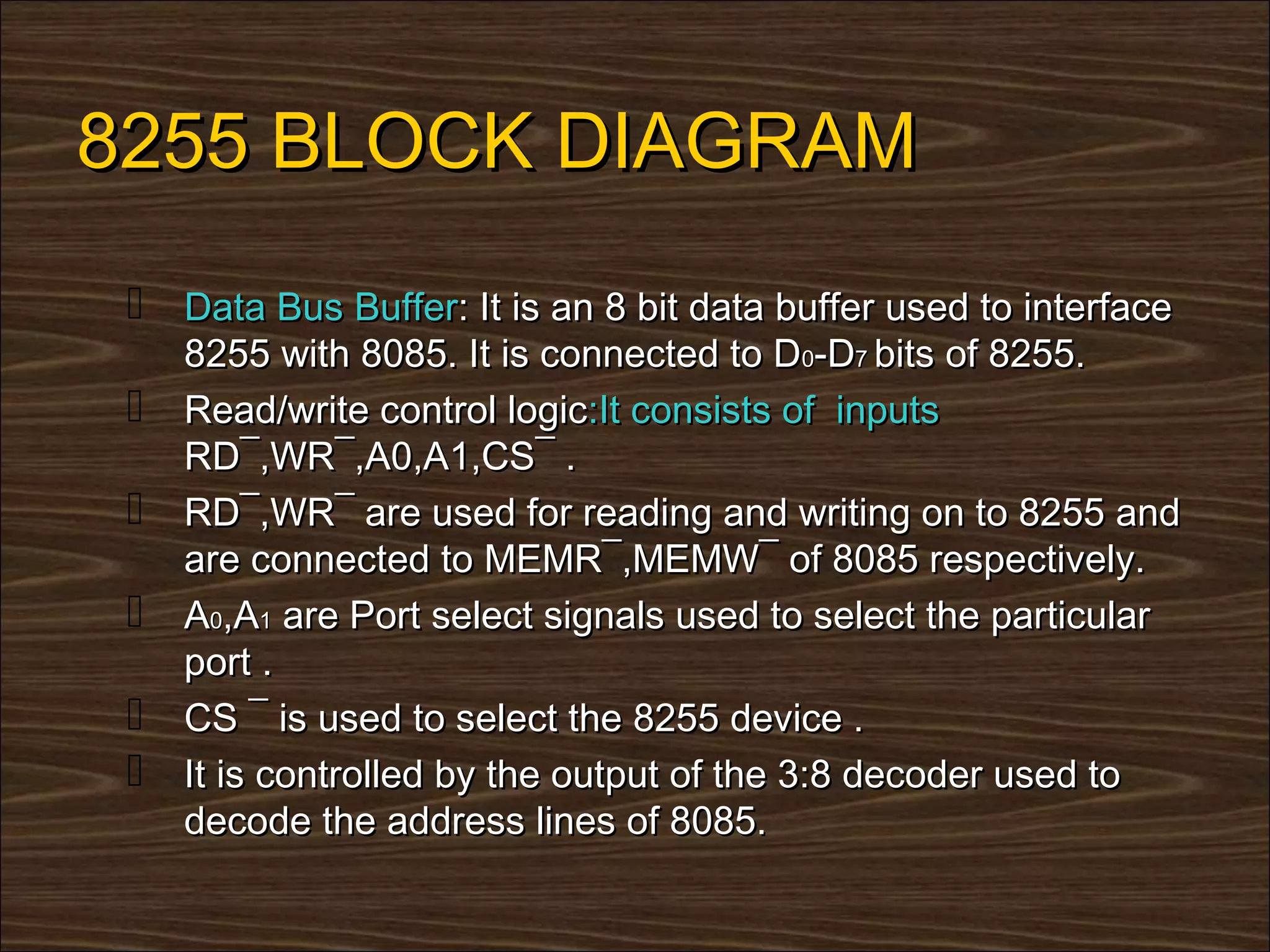 8255 BLOCK DIAGRAM
  Data Bus Buffer: It is an 8 bit data buffer used to interface
     8255 with 8085. It is connected to D0-D7 bits of 8255.
    Read/write control logic:It consists of inputs
     RD¯,WR¯,A0,A1,CS¯ .
    RD¯,WR¯ are used for reading and writing on to 8255 and
     are connected to MEMR¯,MEMW¯ of 8085 respectively.
    A0,A1 are Port select signals used to select the particular
     port .
    CS ¯ is used to select the 8255 device .
    It is controlled by the output of the 3:8 decoder used to
     decode the address lines of 8085.
 