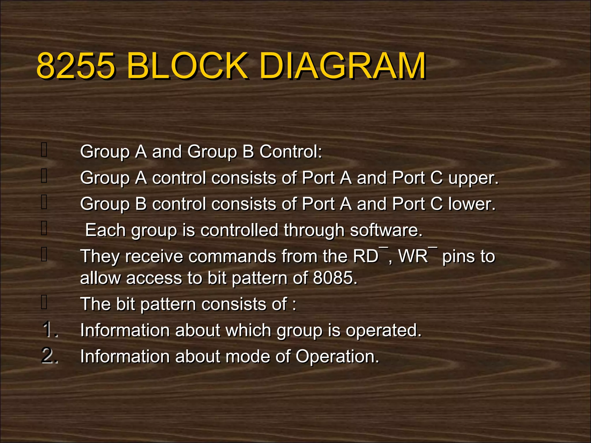 8255 BLOCK DIAGRAM

    Group A and Group B Control:
    Group A control consists of Port A and Port C upper.
    Group B control consists of Port A and Port C lower.
     Each group is controlled through software.
    They receive commands from the RD¯, WR¯ pins to
     allow access to bit pattern of 8085.
    The bit pattern consists of :
1.   Information about which group is operated.
2.   Information about mode of Operation.
 