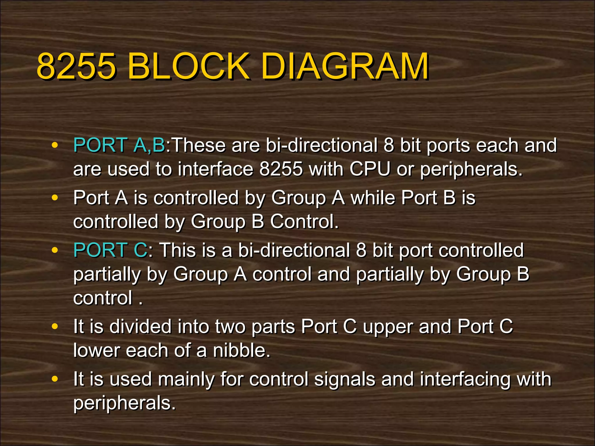 8255 BLOCK DIAGRAM

• PORT A,B:These are bi-directional 8 bit ports each and
    are used to interface 8255 with CPU or peripherals.
•   Port A is controlled by Group A while Port B is
    controlled by Group B Control.
•   PORT C: This is a bi-directional 8 bit port controlled
    partially by Group A control and partially by Group B
    control .
•   It is divided into two parts Port C upper and Port C
    lower each of a nibble.
•   It is used mainly for control signals and interfacing with
    peripherals.
 