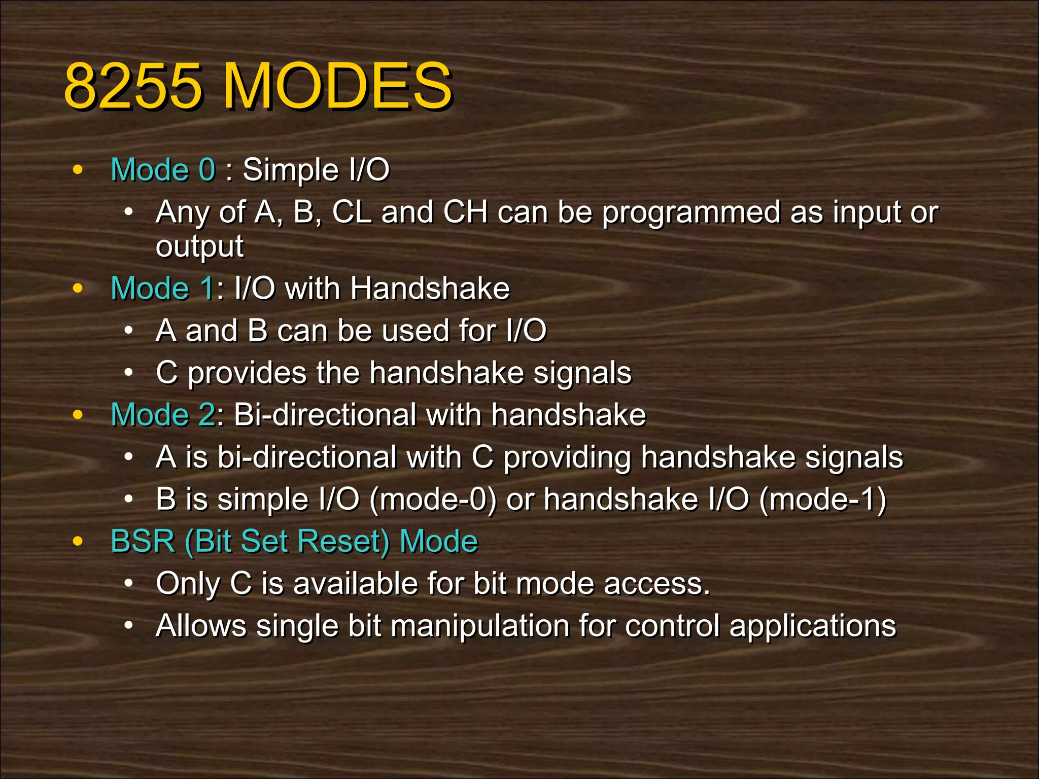 8255 MODES
• Mode 0 : Simple I/O
   • Any of A, B, CL and CH can be programmed as input or
     output
• Mode 1: I/O with Handshake
   • A and B can be used for I/O
   • C provides the handshake signals
• Mode 2: Bi-directional with handshake
   • A is bi-directional with C providing handshake signals
   • B is simple I/O (mode-0) or handshake I/O (mode-1)
• BSR (Bit Set Reset) Mode
   • Only C is available for bit mode access.
   • Allows single bit manipulation for control applications
 