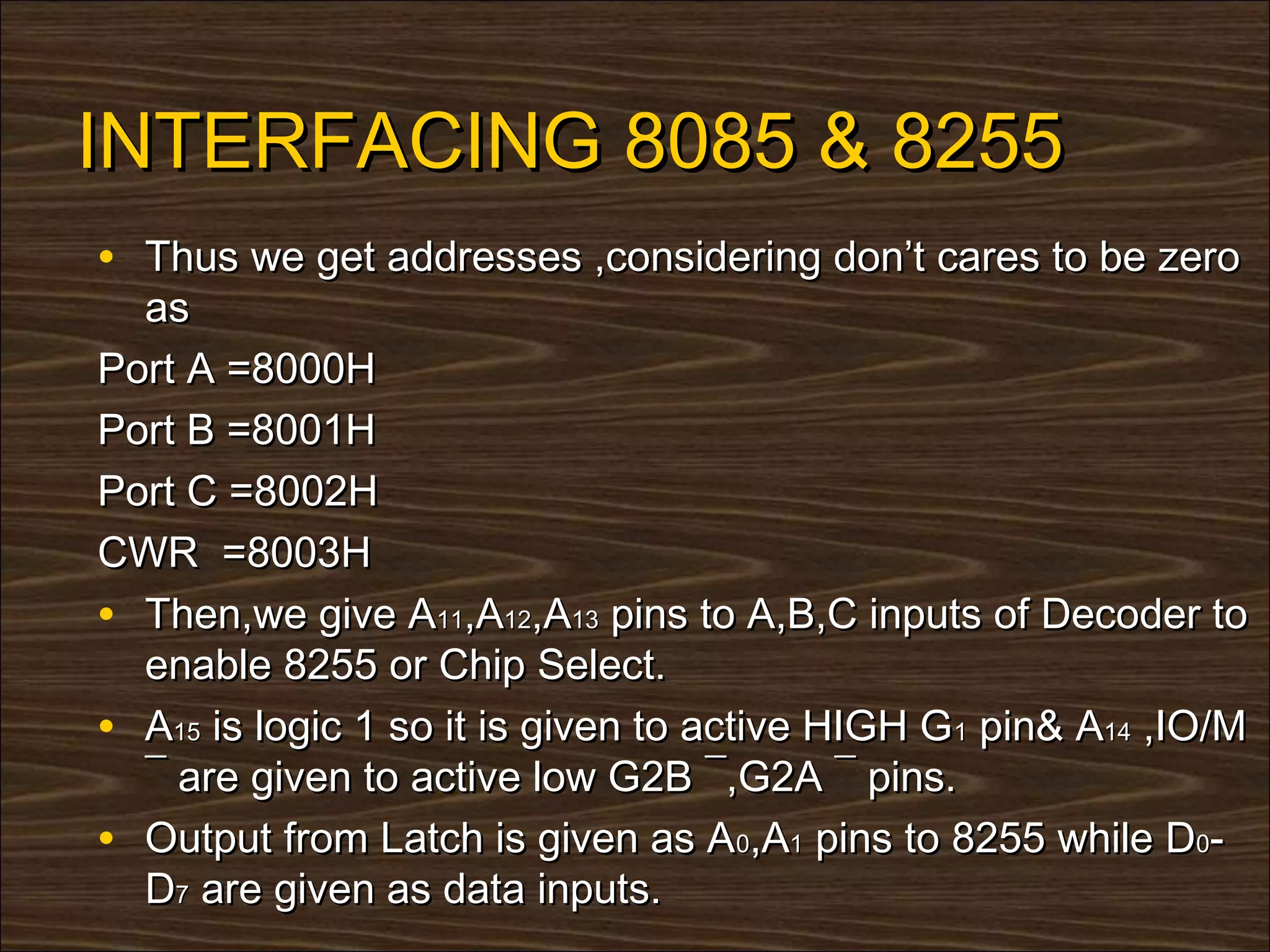 INTERFACING 8085 & 8255
• Thus we get addresses ,considering don’t cares to be zero
  as
Port A =8000H
Port B =8001H
Port C =8002H
CWR =8003H
• Then,we give A11,A12,A13 pins to A,B,C inputs of Decoder to
  enable 8255 or Chip Select.
• A15 is logic 1 so it is given to active HIGH G1 pin& A14 ,IO/M
  ¯ are given to active low G2B ¯,G2A ¯ pins.
• Output from Latch is given as A0,A1 pins to 8255 while D0-
  D7 are given as data inputs.
 