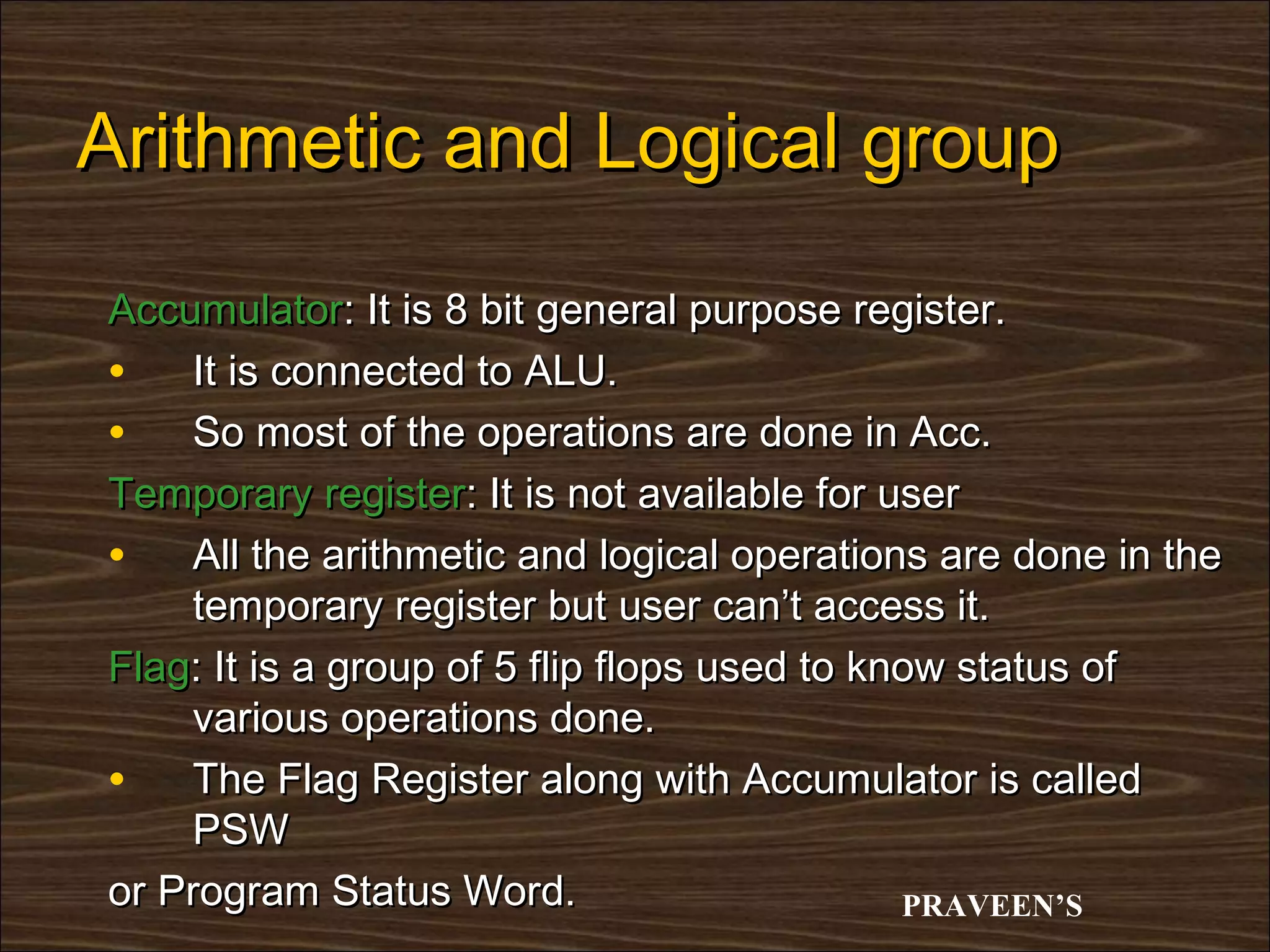 Arithmetic and Logical group

Accumulator: It is 8 bit general purpose register.
• It is connected to ALU.
• So most of the operations are done in Acc.
Temporary register: It is not available for user
• All the arithmetic and logical operations are done in the
    temporary register but user can’t access it.
Flag: It is a group of 5 flip flops used to know status of
    various operations done.
• The Flag Register along with Accumulator is called
    PSW
or Program Status Word.                       PRAVEEN’S
 