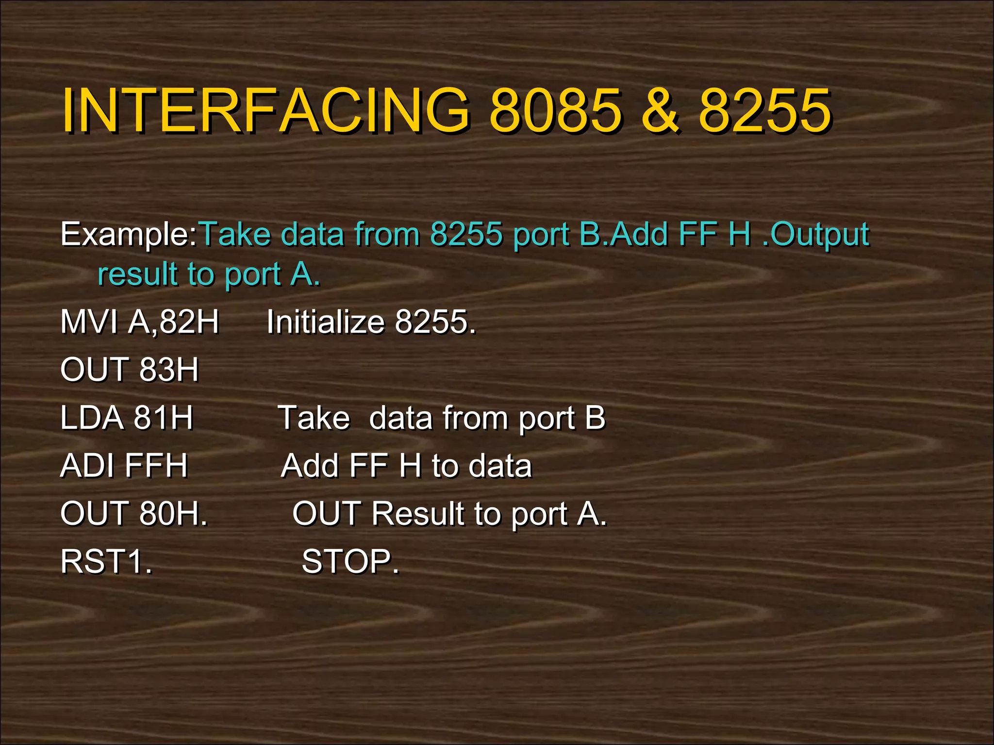 INTERFACING 8085 & 8255
Example:Take data from 8255 port B.Add FF H .Output
  result to port A.
MVI A,82H Initialize 8255.
OUT 83H
LDA 81H         Take data from port B
ADI FFH         Add FF H to data
OUT 80H.         OUT Result to port A.
RST1.            STOP.
 
