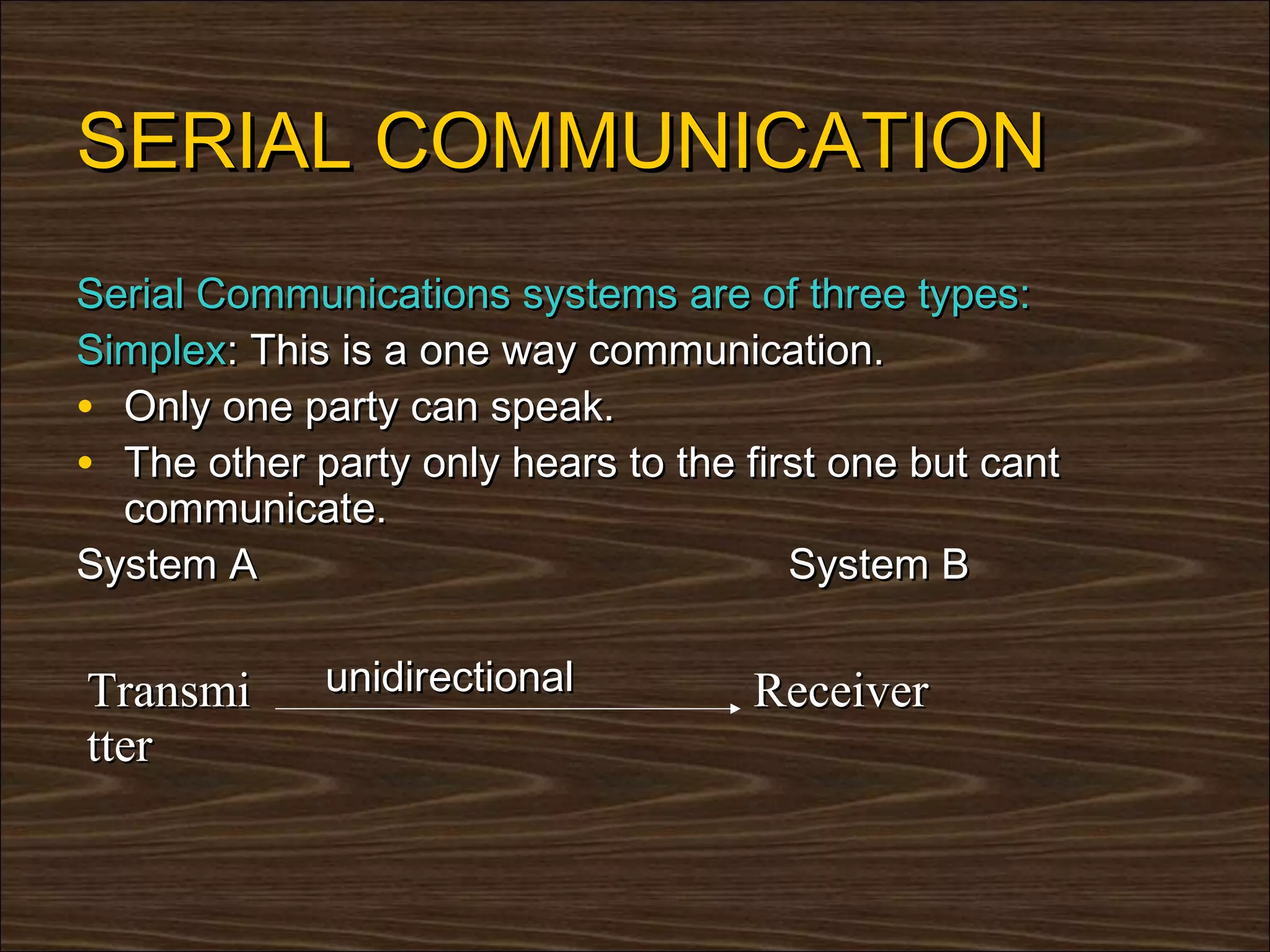 SERIAL COMMUNICATION
Serial Communications systems are of three types:
Simplex: This is a one way communication.
• Only one party can speak.
• The other party only hears to the first one but cant
  communicate.
System A                               System B


Transmi      unidirectional          Receiver
tter
 