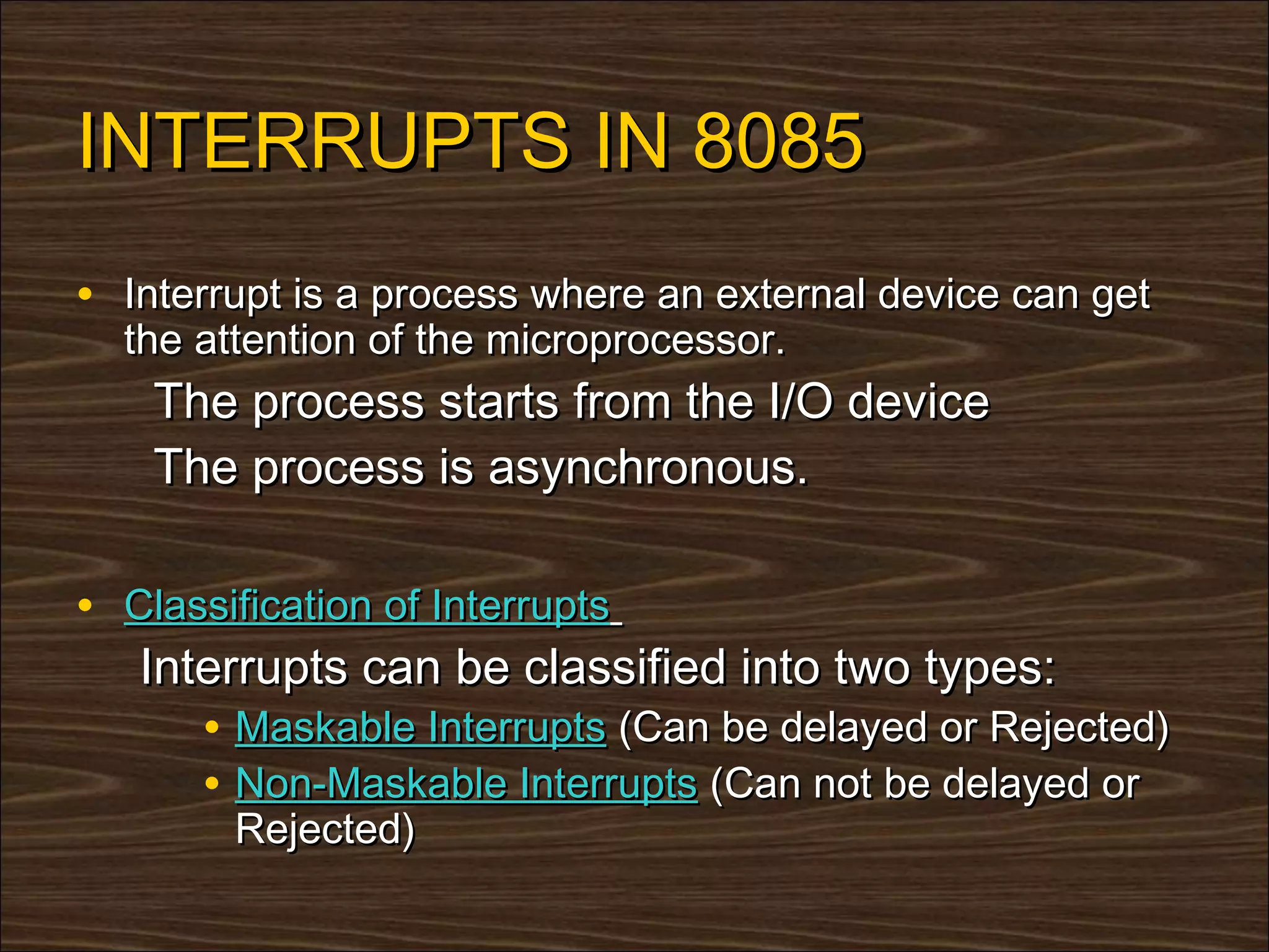 INTERRUPTS IN 8085
• Interrupt is a process where an external device can get
  the attention of the microprocessor.
    The process starts from the I/O device
    The process is asynchronous.

• Classification of Interrupts
   Interrupts can be classified into two types:
      • Maskable Interrupts (Can be delayed or Rejected)
      • Non-Maskable Interrupts (Can not be delayed or
        Rejected)
 