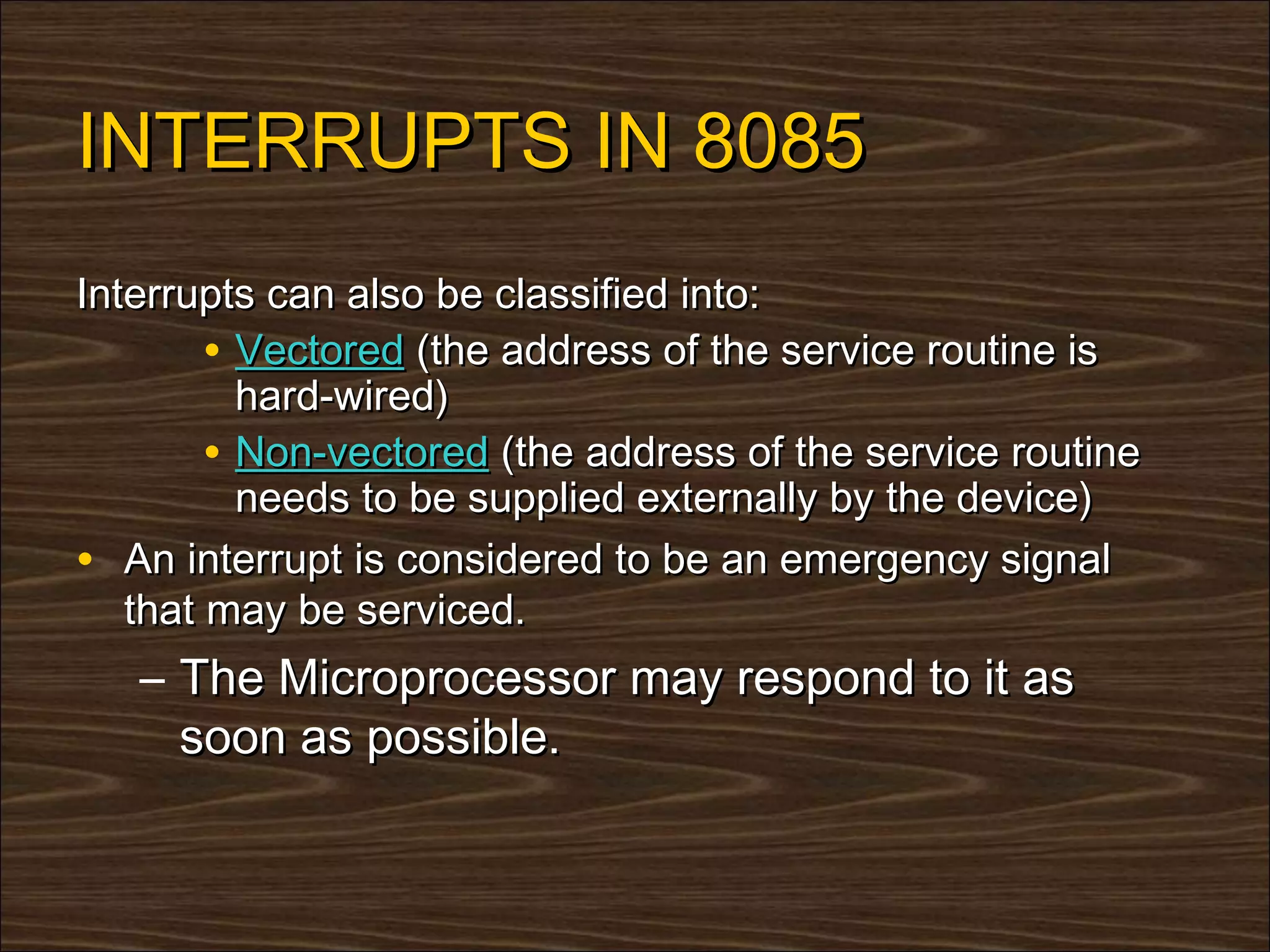 INTERRUPTS IN 8085
Interrupts can also be classified into:
        • Vectored (the address of the service routine is
          hard-wired)
        • Non-vectored (the address of the service routine
          needs to be supplied externally by the device)
• An interrupt is considered to be an emergency signal
   that may be serviced.
   – The Microprocessor may respond to it as
     soon as possible.
 