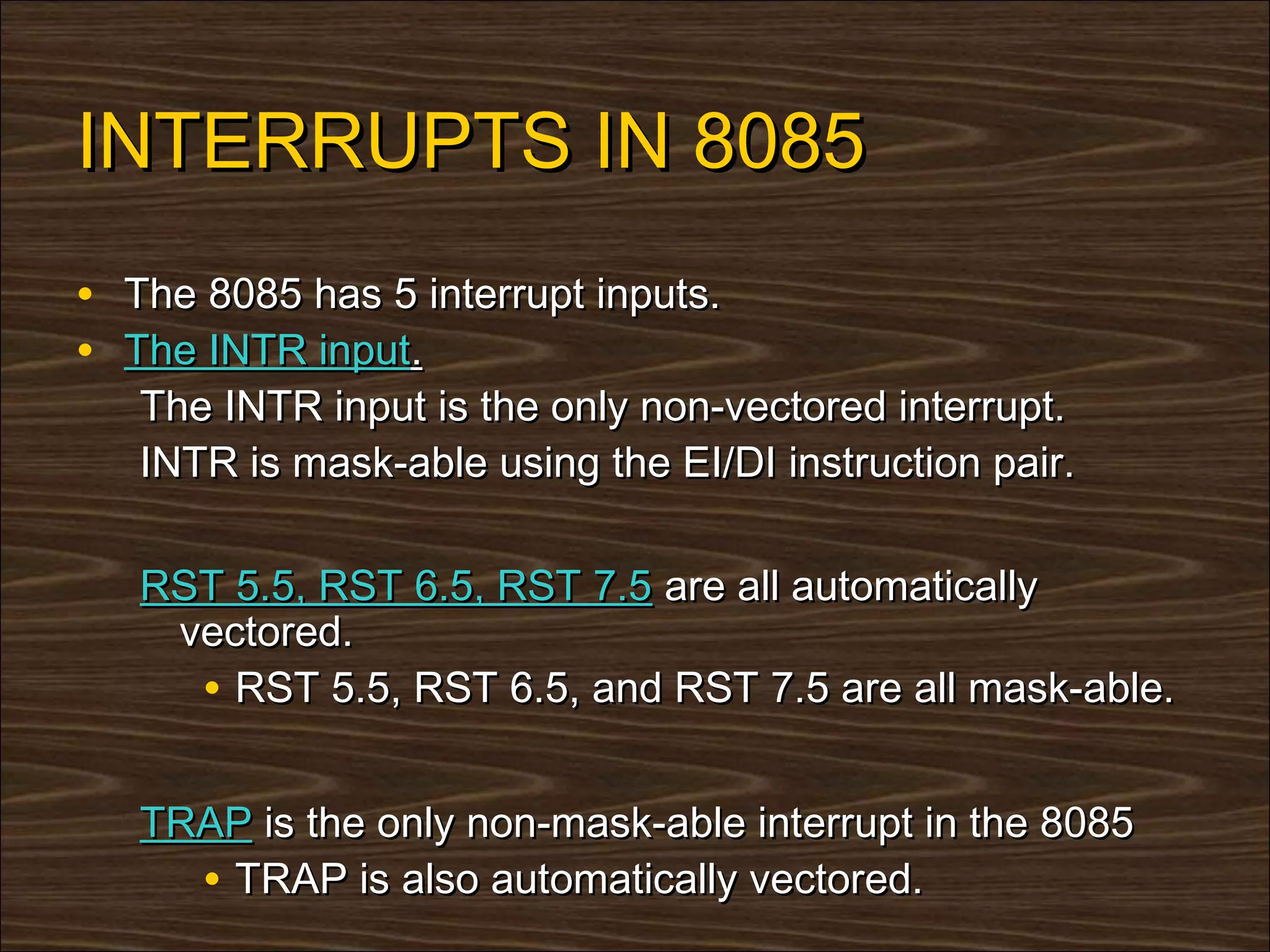 INTERRUPTS IN 8085
• The 8085 has 5 interrupt inputs.
• The INTR input.
   The INTR input is the only non-vectored interrupt.
   INTR is mask-able using the EI/DI instruction pair.

   RST 5.5, RST 6.5, RST 7.5 are all automatically
    vectored.
     • RST 5.5, RST 6.5, and RST 7.5 are all mask-able.

   TRAP is the only non-mask-able interrupt in the 8085
     • TRAP is also automatically vectored.
 