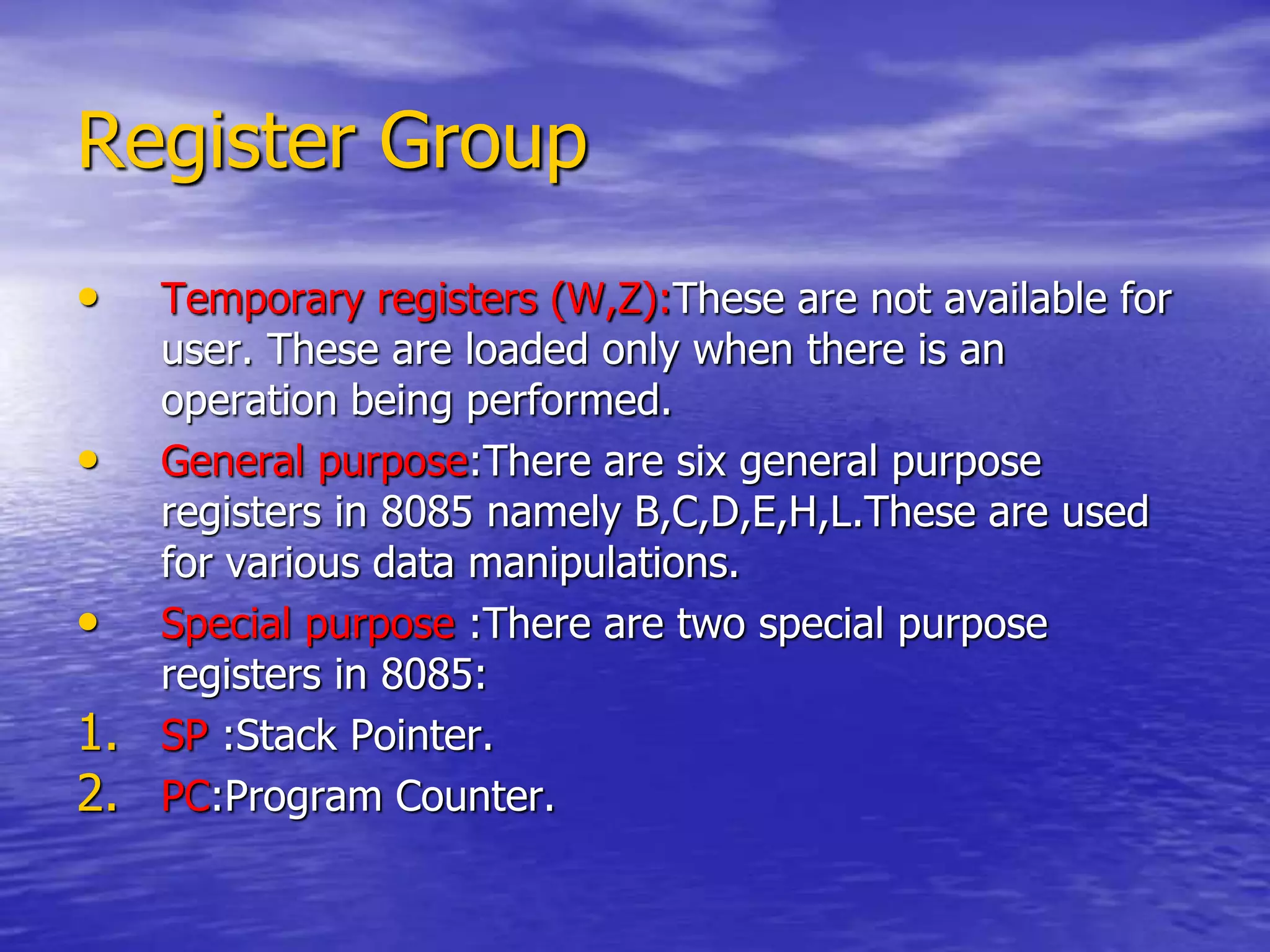 Register Group
• Temporary registers (W,Z):These are not available for
user. These are loaded only when there is an
operation being performed.
• General purpose:There are six general purpose
registers in 8085 namely B,C,D,E,H,L.These are used
for various data manipulations.
• Special purpose :There are two special purpose
registers in 8085:
1. SP :Stack Pointer.
2. PC:Program Counter.
 
