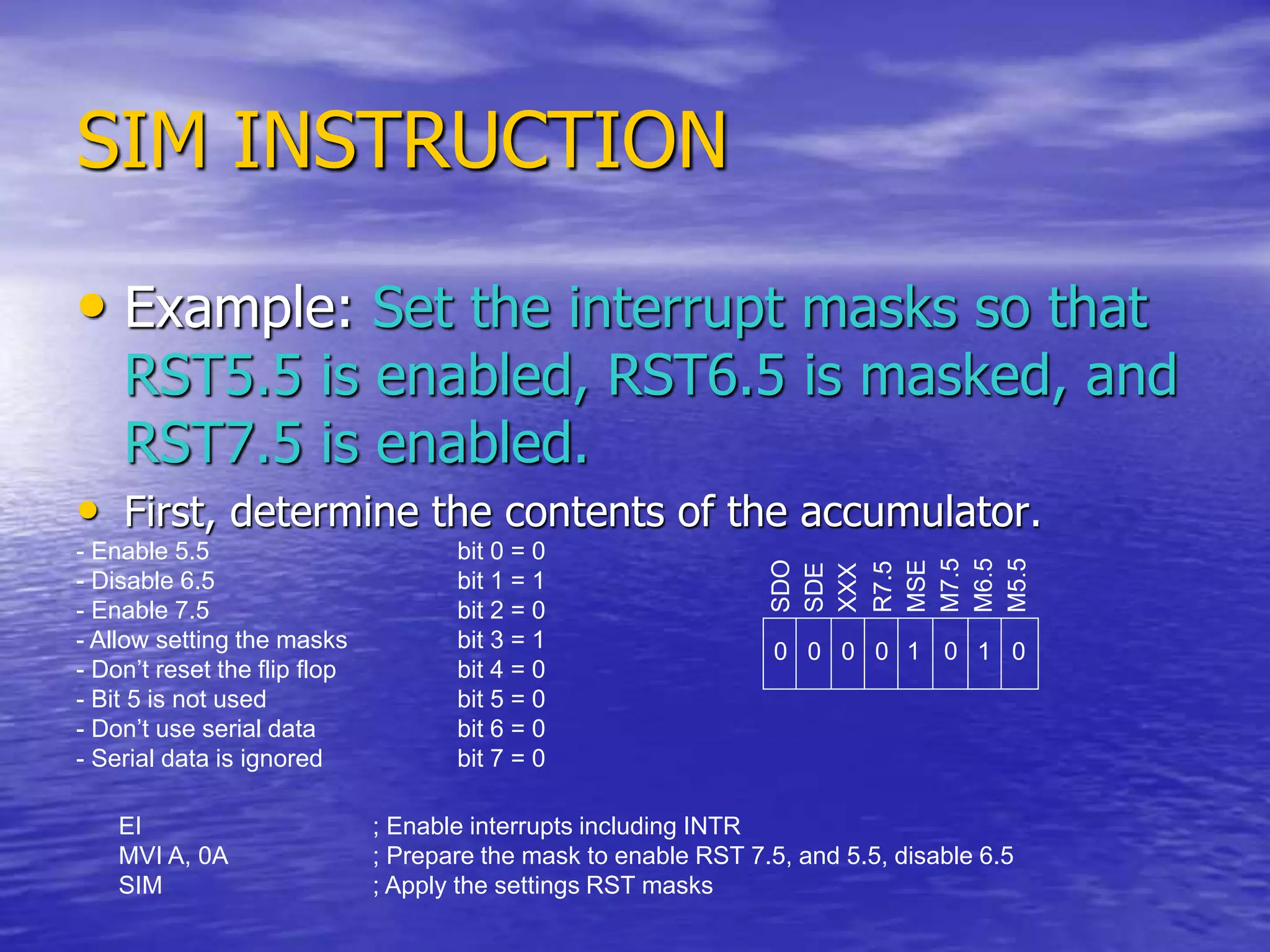 SIM INSTRUCTION
• Example: Set the interrupt masks so that
RST5.5 is enabled, RST6.5 is masked, and
RST7.5 is enabled.
• First, determine the contents of the accumulator.
- Enable 5.5 bit 0 = 0
- Disable 6.5 bit 1 = 1
- Enable 7.5 bit 2 = 0
- Allow setting the masks bit 3 = 1
- Don’t reset the flip flop bit 4 = 0
- Bit 5 is not used bit 5 = 0
- Don’t use serial data bit 6 = 0
- Serial data is ignored bit 7 = 0
SDO
SDE
XXX
R7.5
MSE
M7.5
M6.5
M5.5
0 1 0
0
0
0
0 1
EI ; Enable interrupts including INTR
MVI A, 0A ; Prepare the mask to enable RST 7.5, and 5.5, disable 6.5
SIM ; Apply the settings RST masks
 
