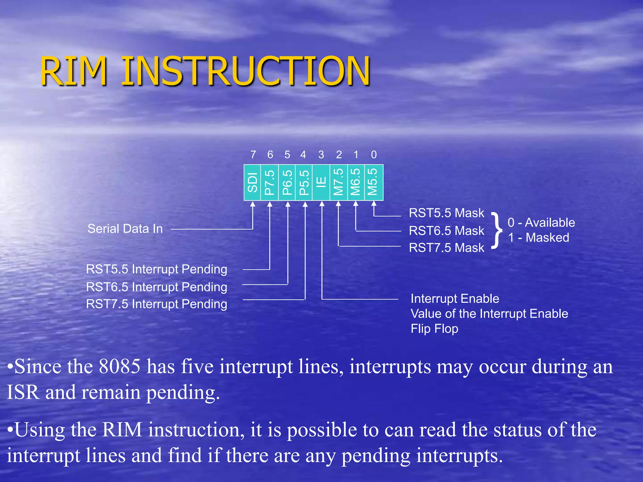 RIM INSTRUCTION
Serial Data In
RST5.5 Interrupt Pending
RST6.5 Interrupt Pending
RST7.5 Interrupt Pending
0 - Available
1 - Masked
Interrupt Enable
Value of the Interrupt Enable
Flip Flop
SDI
P7.5
P6.5
P5.5
IE
M7.5
M6.5
M5.5
0
1
2
3
4
5
6
7
RST5.5 Mask
RST6.5 Mask
RST7.5 Mask
}
•Since the 8085 has five interrupt lines, interrupts may occur during an
ISR and remain pending.
•Using the RIM instruction, it is possible to can read the status of the
interrupt lines and find if there are any pending interrupts.
 