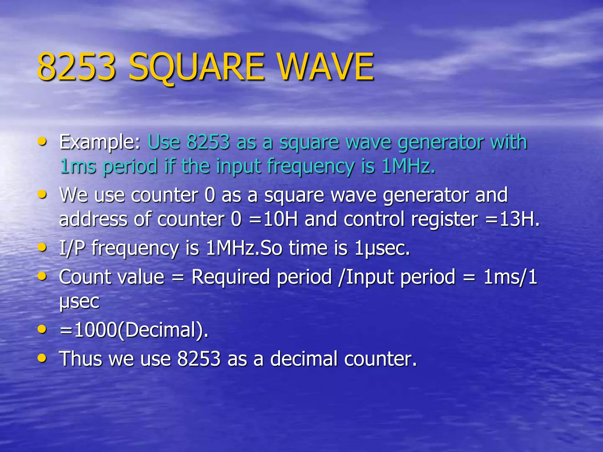 8253 SQUARE WAVE
• Example: Use 8253 as a square wave generator with
1ms period if the input frequency is 1MHz.
• We use counter 0 as a square wave generator and
address of counter 0 =10H and control register =13H.
• I/P frequency is 1MHz.So time is 1µsec.
• Count value = Required period /Input period = 1ms/1
µsec
• =1000(Decimal).
• Thus we use 8253 as a decimal counter.
 