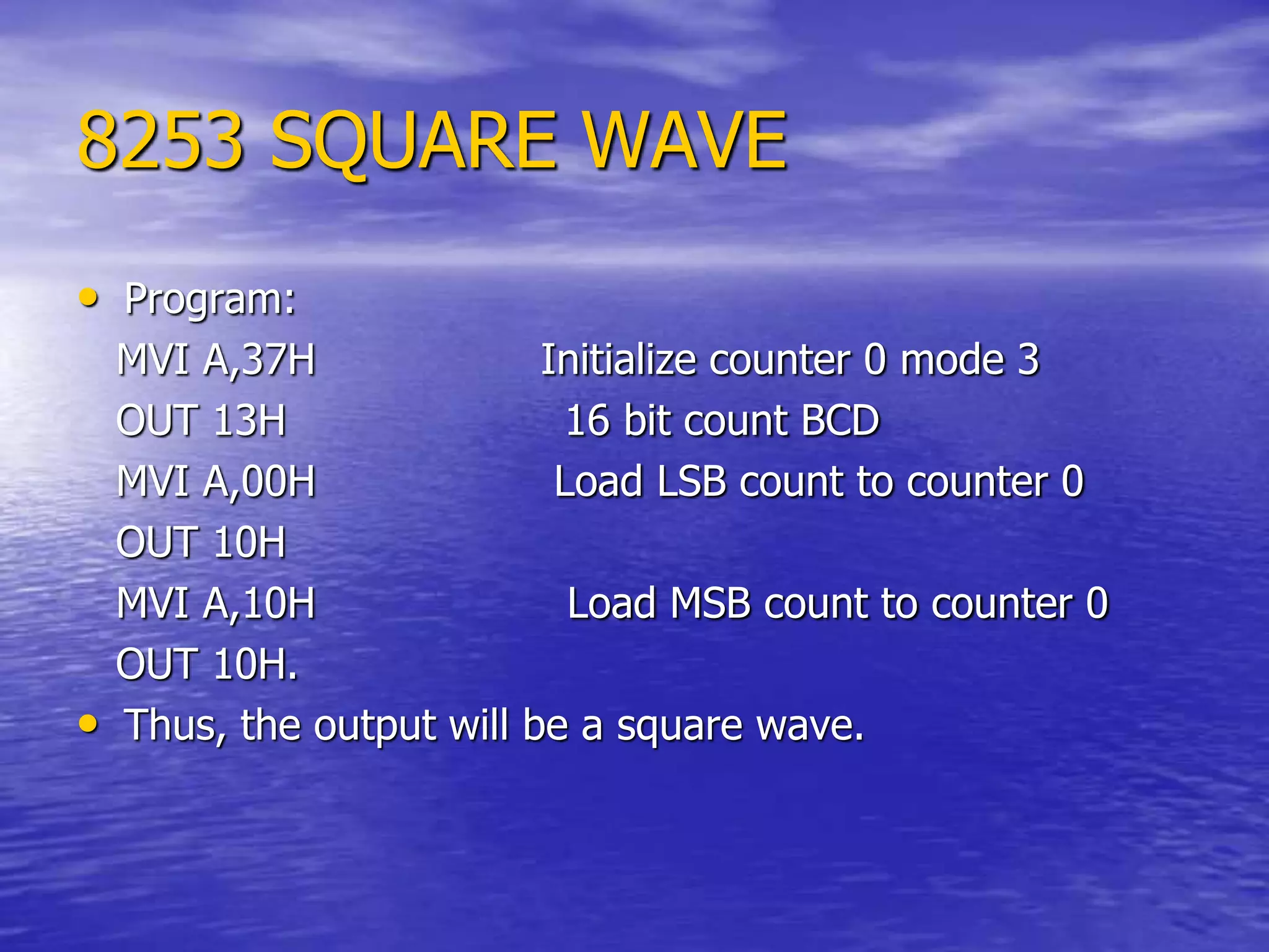 8253 SQUARE WAVE
• Program:
MVI A,37H Initialize counter 0 mode 3
OUT 13H 16 bit count BCD
MVI A,00H Load LSB count to counter 0
OUT 10H
MVI A,10H Load MSB count to counter 0
OUT 10H.
• Thus, the output will be a square wave.
 