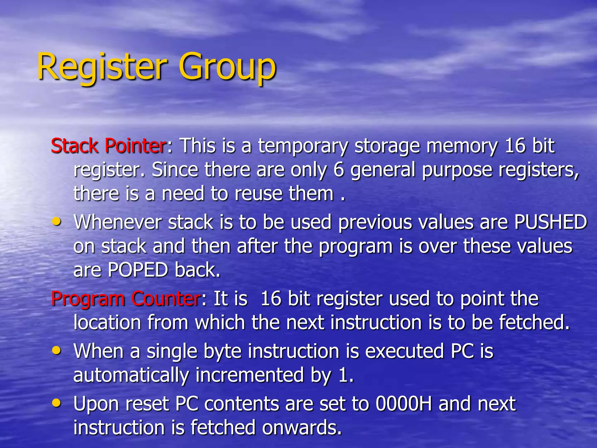 Register Group
Stack Pointer: This is a temporary storage memory 16 bit
register. Since there are only 6 general purpose registers,
there is a need to reuse them .
• Whenever stack is to be used previous values are PUSHED
on stack and then after the program is over these values
are POPED back.
Program Counter: It is 16 bit register used to point the
location from which the next instruction is to be fetched.
• When a single byte instruction is executed PC is
automatically incremented by 1.
• Upon reset PC contents are set to 0000H and next
instruction is fetched onwards.
 