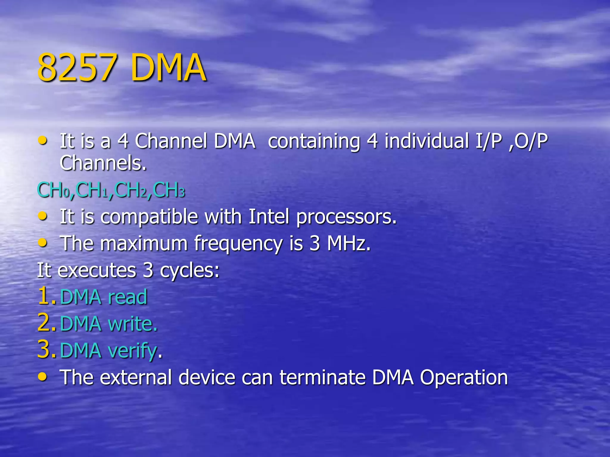 8257 DMA
• It is a 4 Channel DMA containing 4 individual I/P ,O/P
Channels.
CH0,CH1,CH2,CH3
• It is compatible with Intel processors.
• The maximum frequency is 3 MHz.
It executes 3 cycles:
1.DMA read
2.DMA write.
3.DMA verify.
• The external device can terminate DMA Operation
 