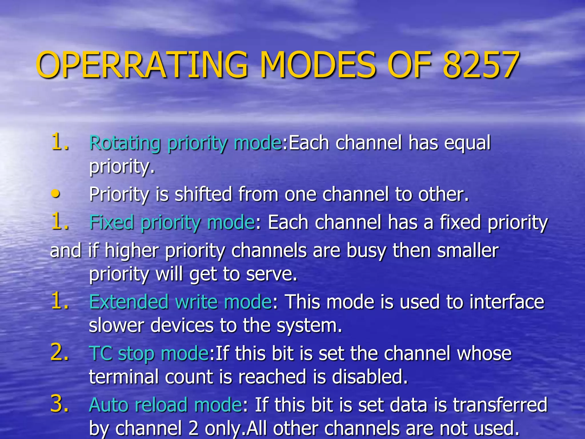 OPERRATING MODES OF 8257
1. Rotating priority mode:Each channel has equal
priority.
• Priority is shifted from one channel to other.
1. Fixed priority mode: Each channel has a fixed priority
and if higher priority channels are busy then smaller
priority will get to serve.
1. Extended write mode: This mode is used to interface
slower devices to the system.
2. TC stop mode:If this bit is set the channel whose
terminal count is reached is disabled.
3. Auto reload mode: If this bit is set data is transferred
by channel 2 only.All other channels are not used.
 