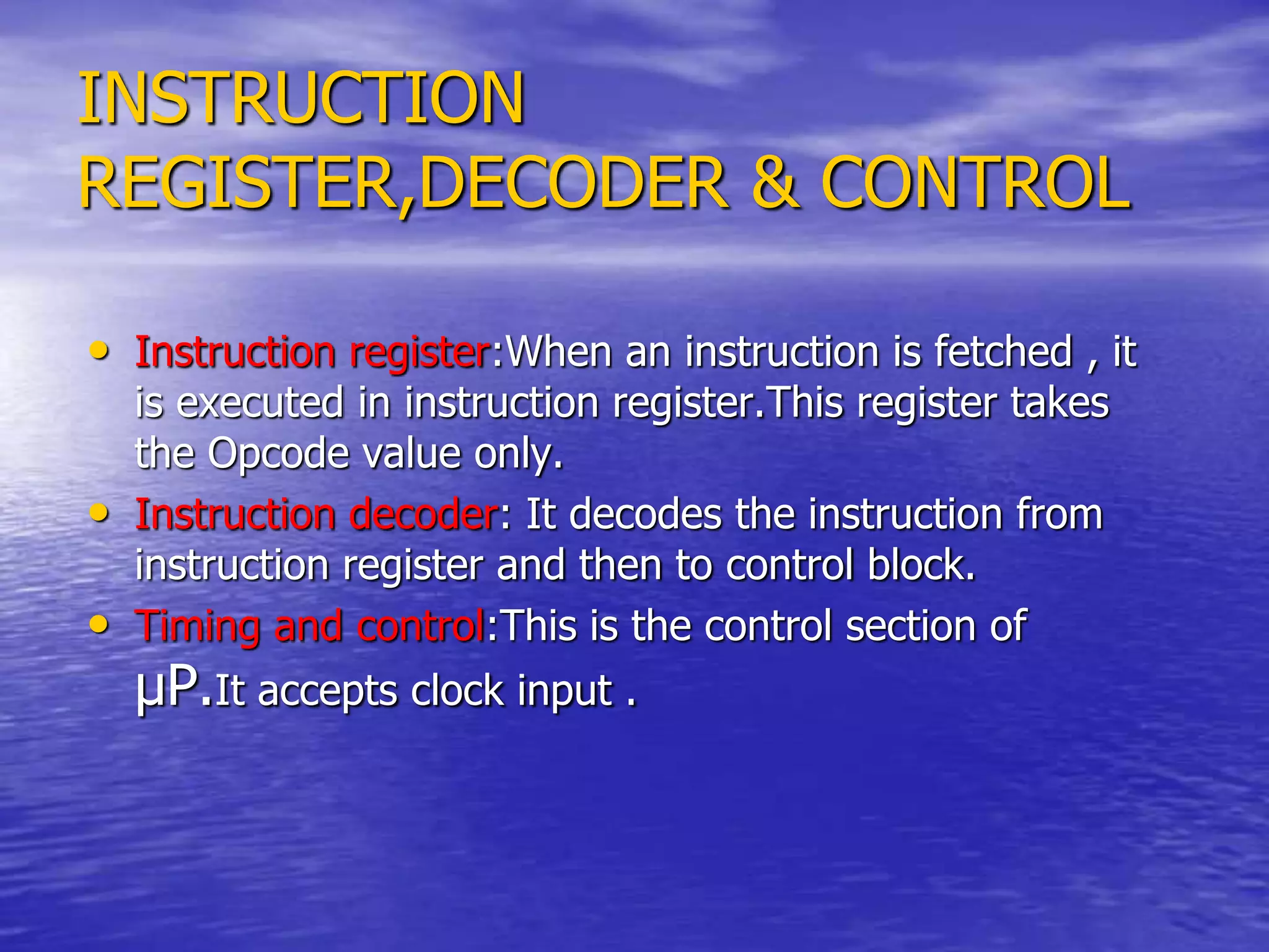 INSTRUCTION
REGISTER,DECODER & CONTROL
• Instruction register:When an instruction is fetched , it
is executed in instruction register.This register takes
the Opcode value only.
• Instruction decoder: It decodes the instruction from
instruction register and then to control block.
• Timing and control:This is the control section of
µP.It accepts clock input .
 
