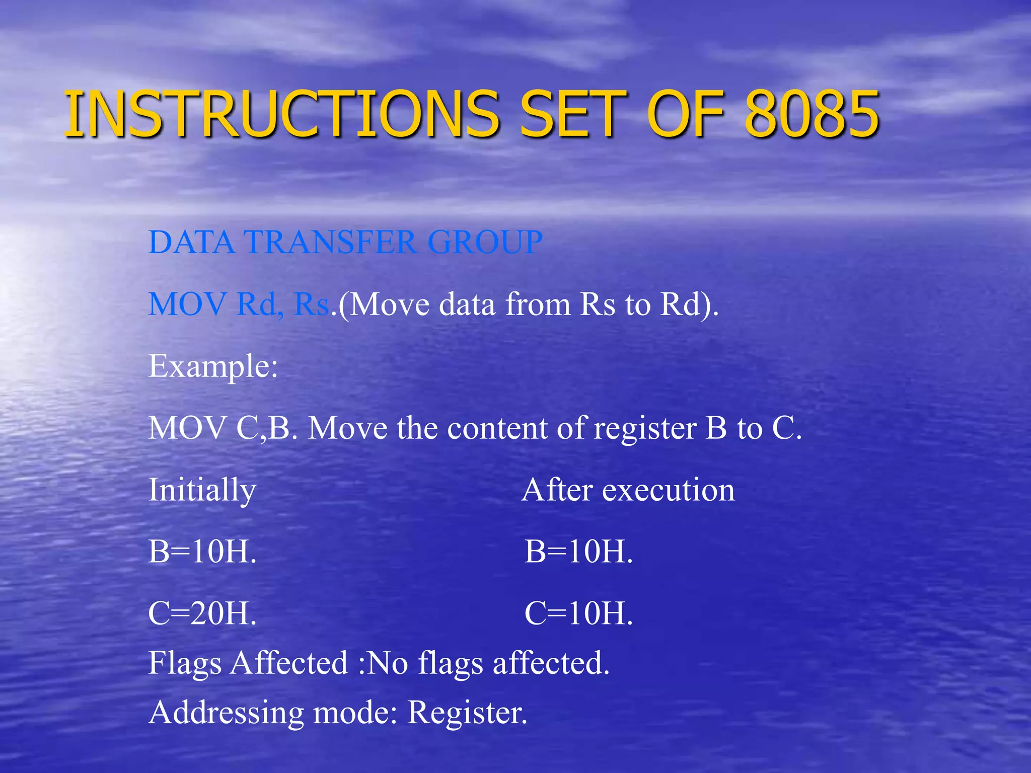 INSTRUCTIONS SET OF 8085
DATA TRANSFER GROUP
MOV Rd, Rs.(Move data from Rs to Rd).
Example:
MOV C,B. Move the content of register B to C.
Initially After execution
B=10H. B=10H.
C=20H. C=10H.
Flags Affected :No flags affected.
Addressing mode: Register.
 