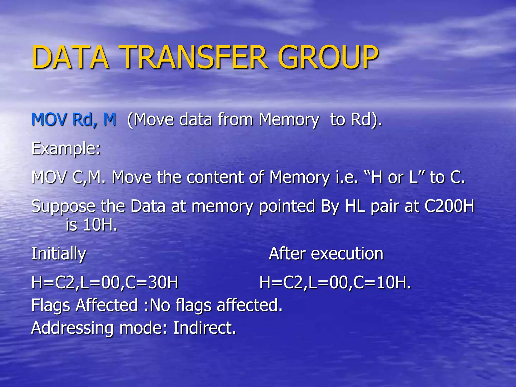 DATA TRANSFER GROUP
MOV Rd, M (Move data from Memory to Rd).
Example:
MOV C,M. Move the content of Memory i.e. “H or L” to C.
Suppose the Data at memory pointed By HL pair at C200H
is 10H.
Initially After execution
H=C2,L=00,C=30H H=C2,L=00,C=10H.
Flags Affected :No flags affected.
Addressing mode: Indirect.
 