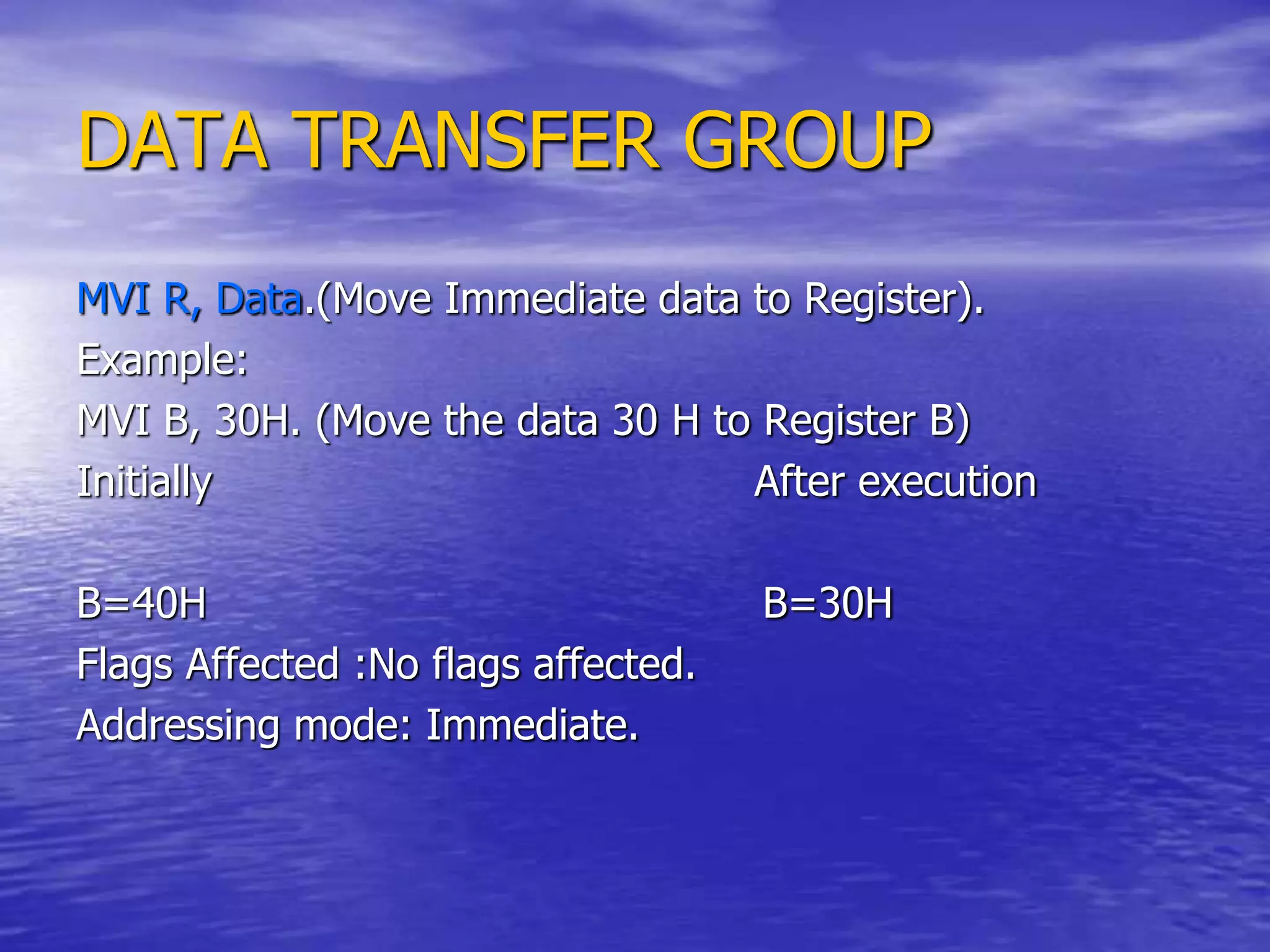 DATA TRANSFER GROUP
MVI R, Data.(Move Immediate data to Register).
Example:
MVI B, 30H. (Move the data 30 H to Register B)
Initially After execution
B=40H B=30H
Flags Affected :No flags affected.
Addressing mode: Immediate.
 