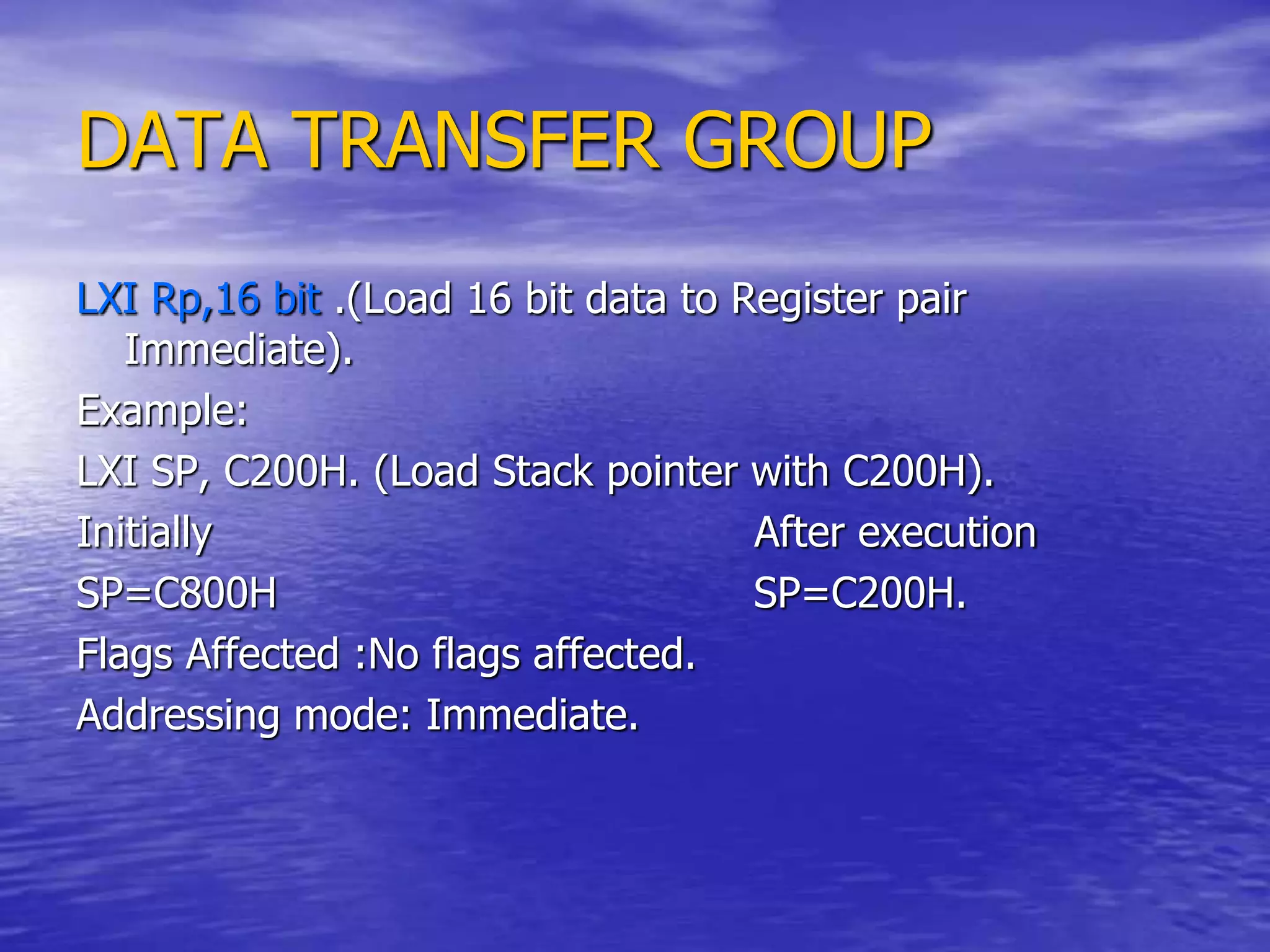 DATA TRANSFER GROUP
LXI Rp,16 bit .(Load 16 bit data to Register pair
Immediate).
Example:
LXI SP, C200H. (Load Stack pointer with C200H).
Initially After execution
SP=C800H SP=C200H.
Flags Affected :No flags affected.
Addressing mode: Immediate.
 