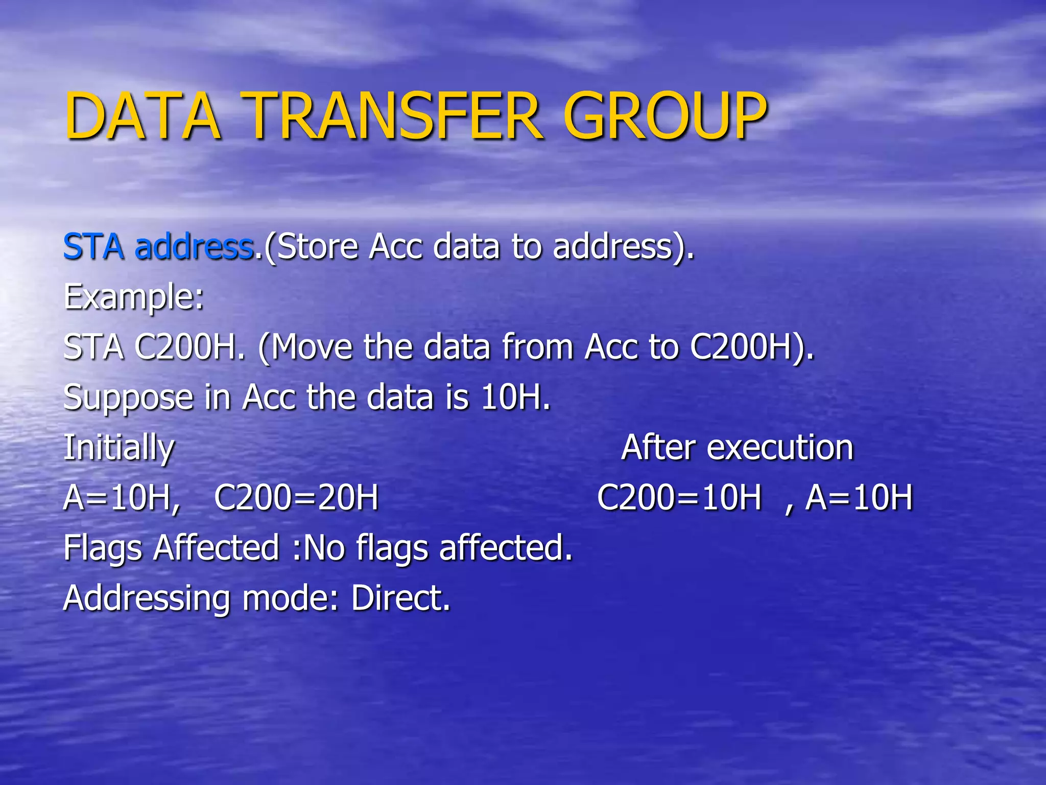 DATA TRANSFER GROUP
STA address.(Store Acc data to address).
Example:
STA C200H. (Move the data from Acc to C200H).
Suppose in Acc the data is 10H.
Initially After execution
A=10H, C200=20H C200=10H , A=10H
Flags Affected :No flags affected.
Addressing mode: Direct.
 