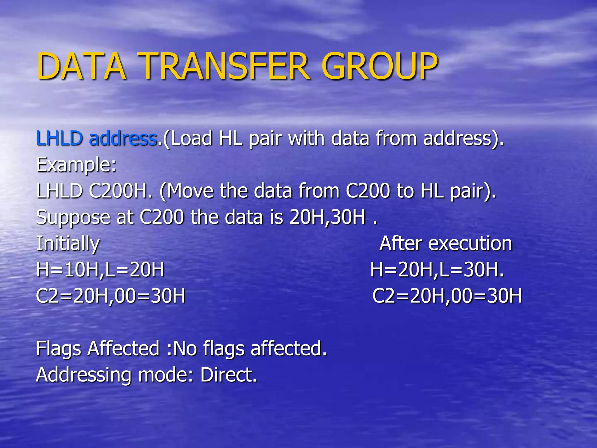 DATA TRANSFER GROUP
LHLD address.(Load HL pair with data from address).
Example:
LHLD C200H. (Move the data from C200 to HL pair).
Suppose at C200 the data is 20H,30H .
Initially After execution
H=10H,L=20H H=20H,L=30H.
C2=20H,00=30H C2=20H,00=30H
Flags Affected :No flags affected.
Addressing mode: Direct.
 