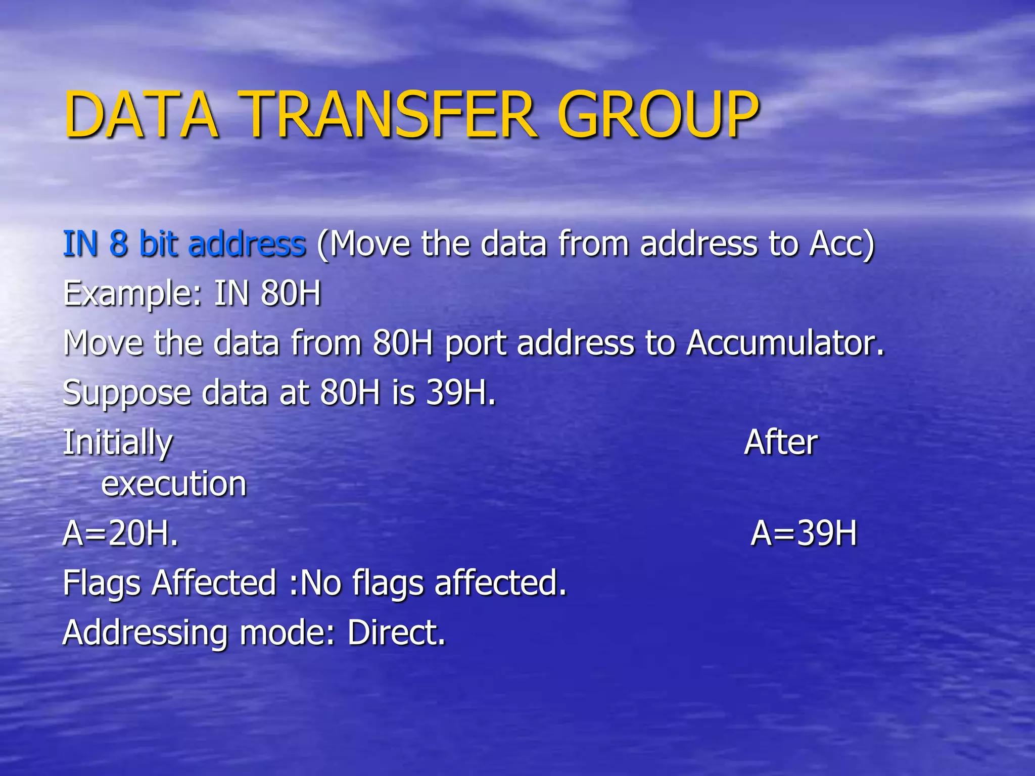 DATA TRANSFER GROUP
IN 8 bit address (Move the data from address to Acc)
Example: IN 80H
Move the data from 80H port address to Accumulator.
Suppose data at 80H is 39H.
Initially After
execution
A=20H. A=39H
Flags Affected :No flags affected.
Addressing mode: Direct.
 