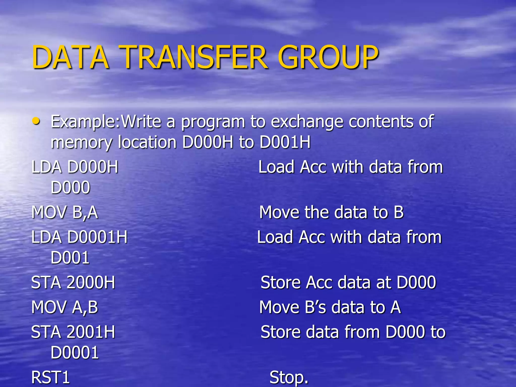 DATA TRANSFER GROUP
• Example:Write a program to exchange contents of
memory location D000H to D001H
LDA D000H Load Acc with data from
D000
MOV B,A Move the data to B
LDA D0001H Load Acc with data from
D001
STA 2000H Store Acc data at D000
MOV A,B Move B’s data to A
STA 2001H Store data from D000 to
D0001
RST1 Stop.
 
