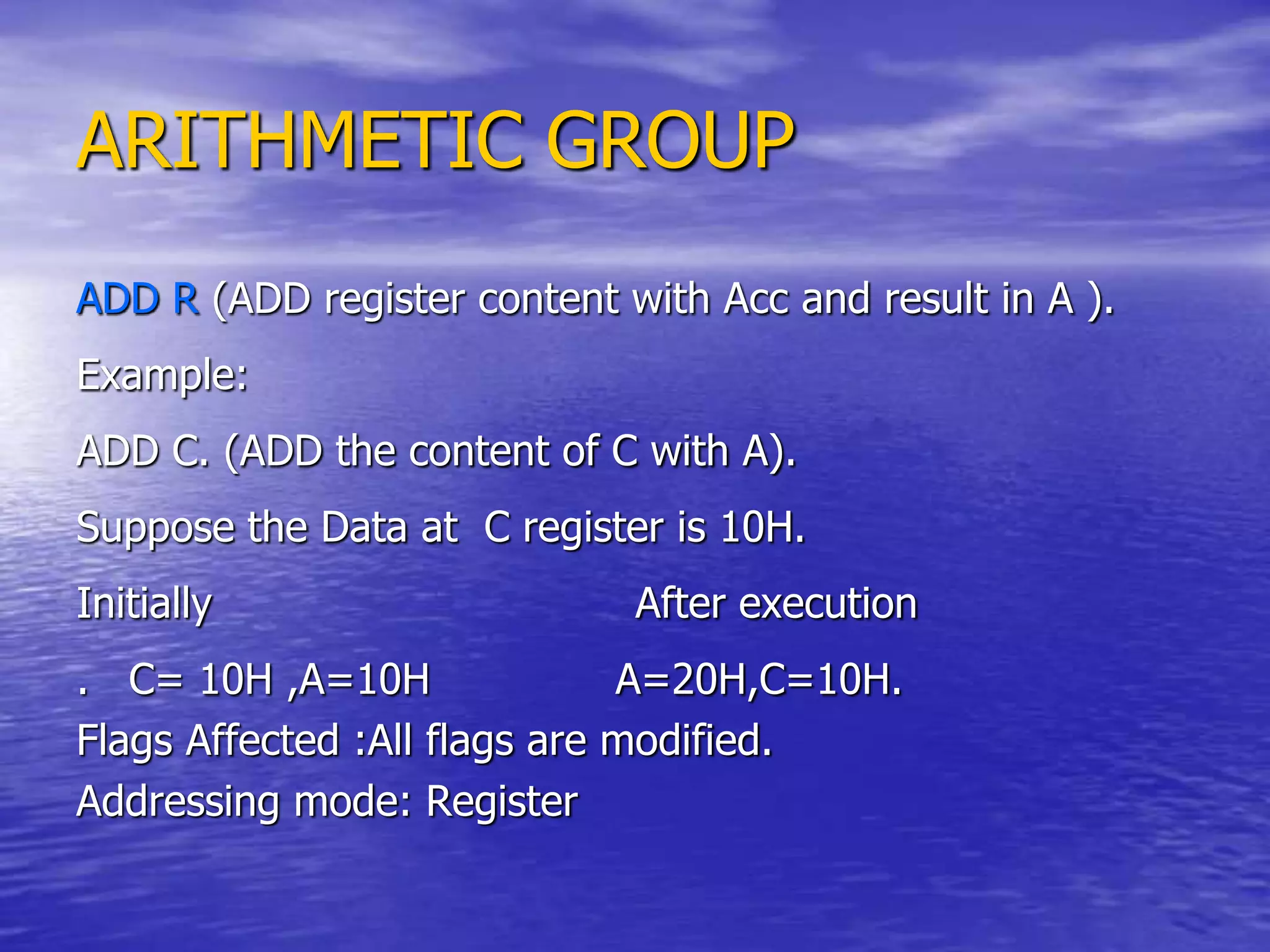ARITHMETIC GROUP
ADD R (ADD register content with Acc and result in A ).
Example:
ADD C. (ADD the content of C with A).
Suppose the Data at C register is 10H.
Initially After execution
. C= 10H ,A=10H A=20H,C=10H.
Flags Affected :All flags are modified.
Addressing mode: Register
 