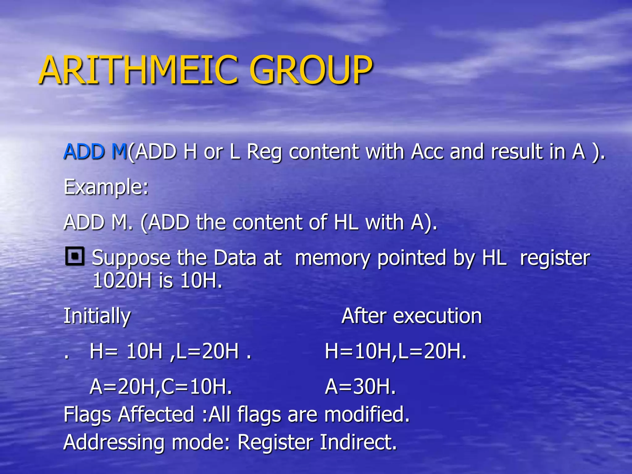 ARITHMEIC GROUP
ADD M(ADD H or L Reg content with Acc and result in A ).
Example:
ADD M. (ADD the content of HL with A).
 Suppose the Data at memory pointed by HL register
1020H is 10H.
Initially After execution
. H= 10H ,L=20H . H=10H,L=20H.
A=20H,C=10H. A=30H.
Flags Affected :All flags are modified.
Addressing mode: Register Indirect.
 