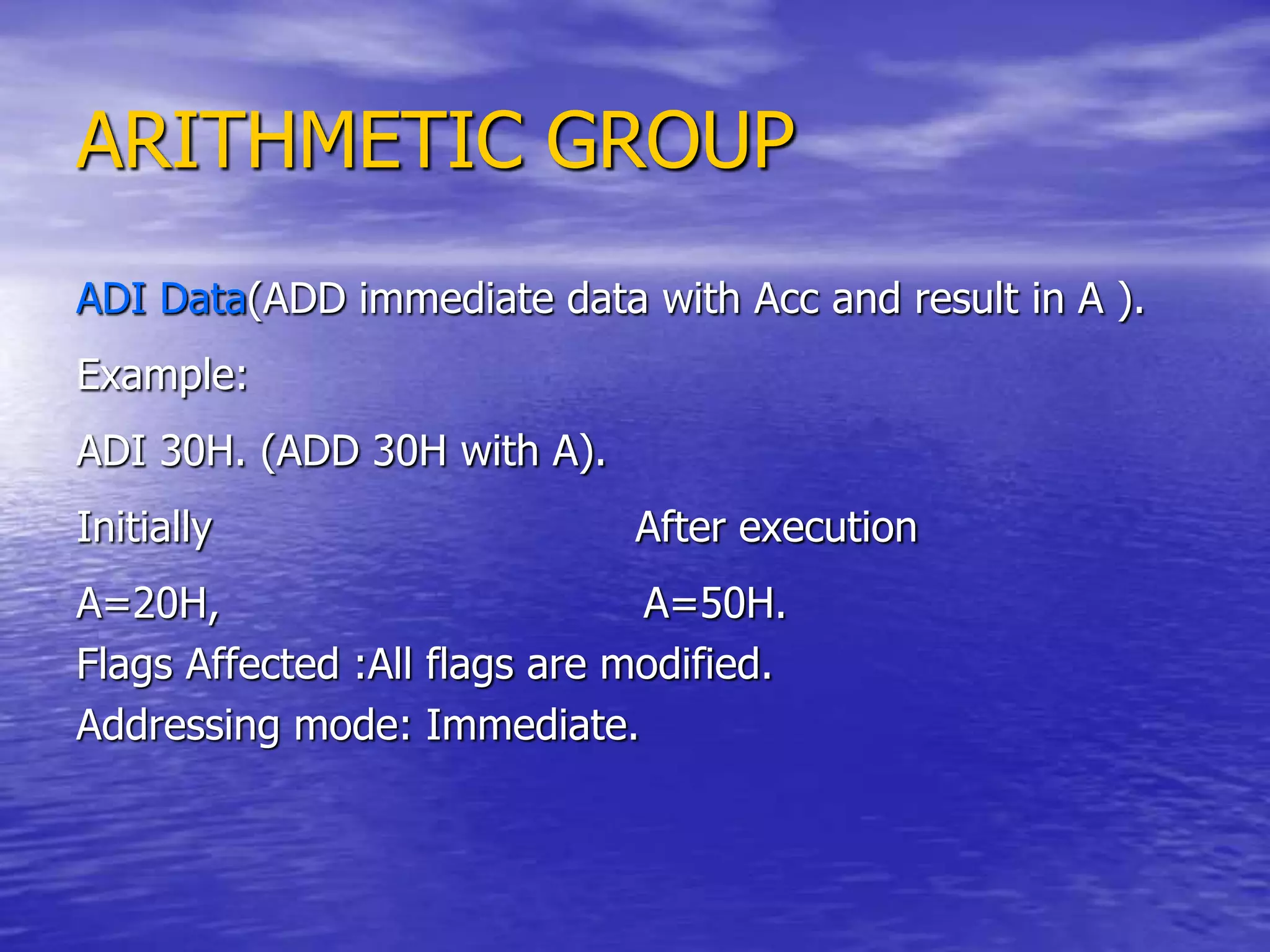 ARITHMETIC GROUP
ADI Data(ADD immediate data with Acc and result in A ).
Example:
ADI 30H. (ADD 30H with A).
Initially After execution
A=20H, A=50H.
Flags Affected :All flags are modified.
Addressing mode: Immediate.
 