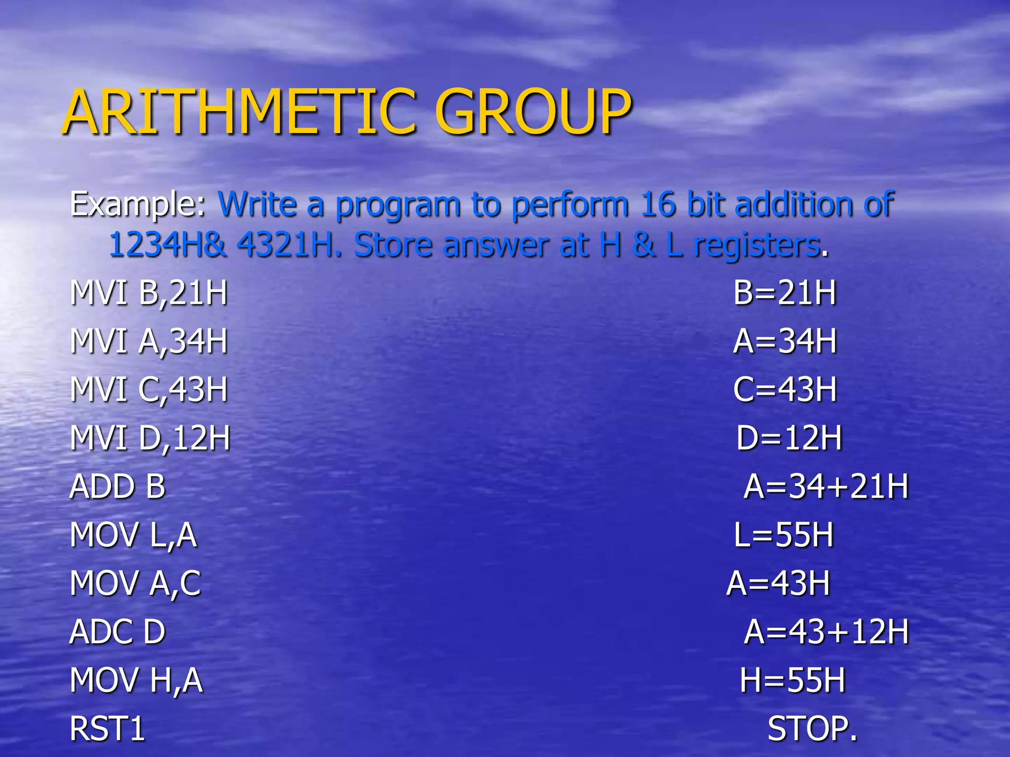 ARITHMETIC GROUP
Example: Write a program to perform 16 bit addition of
1234H& 4321H. Store answer at H & L registers.
MVI B,21H B=21H
MVI A,34H A=34H
MVI C,43H C=43H
MVI D,12H D=12H
ADD B A=34+21H
MOV L,A L=55H
MOV A,C A=43H
ADC D A=43+12H
MOV H,A H=55H
RST1 STOP.
 