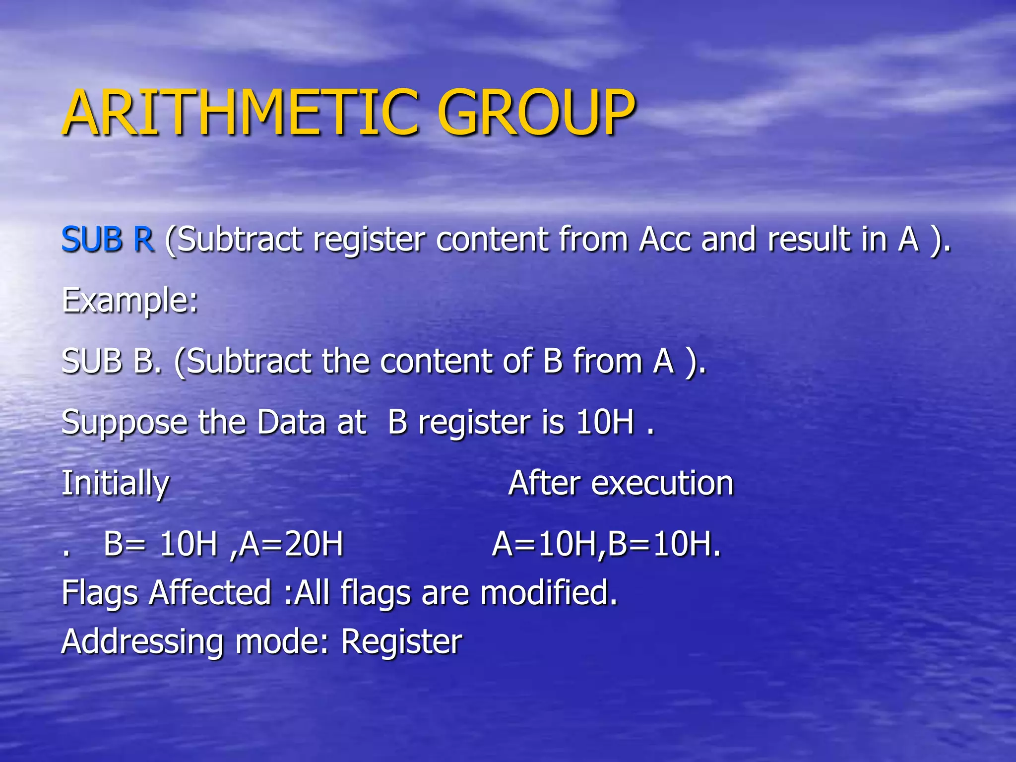 ARITHMETIC GROUP
SUB R (Subtract register content from Acc and result in A ).
Example:
SUB B. (Subtract the content of B from A ).
Suppose the Data at B register is 10H .
Initially After execution
. B= 10H ,A=20H A=10H,B=10H.
Flags Affected :All flags are modified.
Addressing mode: Register
 