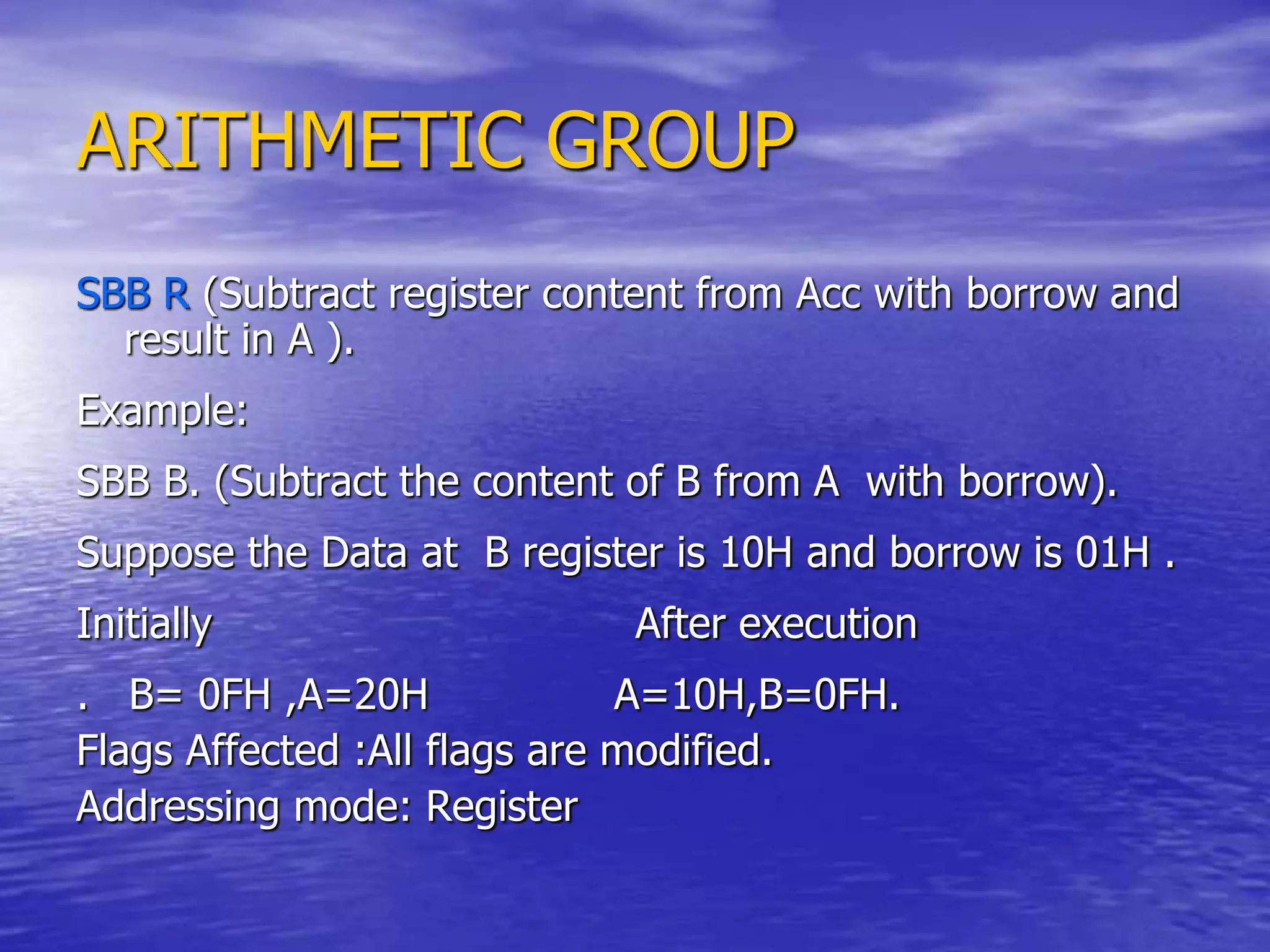 ARITHMETIC GROUP
SBB R (Subtract register content from Acc with borrow and
result in A ).
Example:
SBB B. (Subtract the content of B from A with borrow).
Suppose the Data at B register is 10H and borrow is 01H .
Initially After execution
. B= 0FH ,A=20H A=10H,B=0FH.
Flags Affected :All flags are modified.
Addressing mode: Register
 