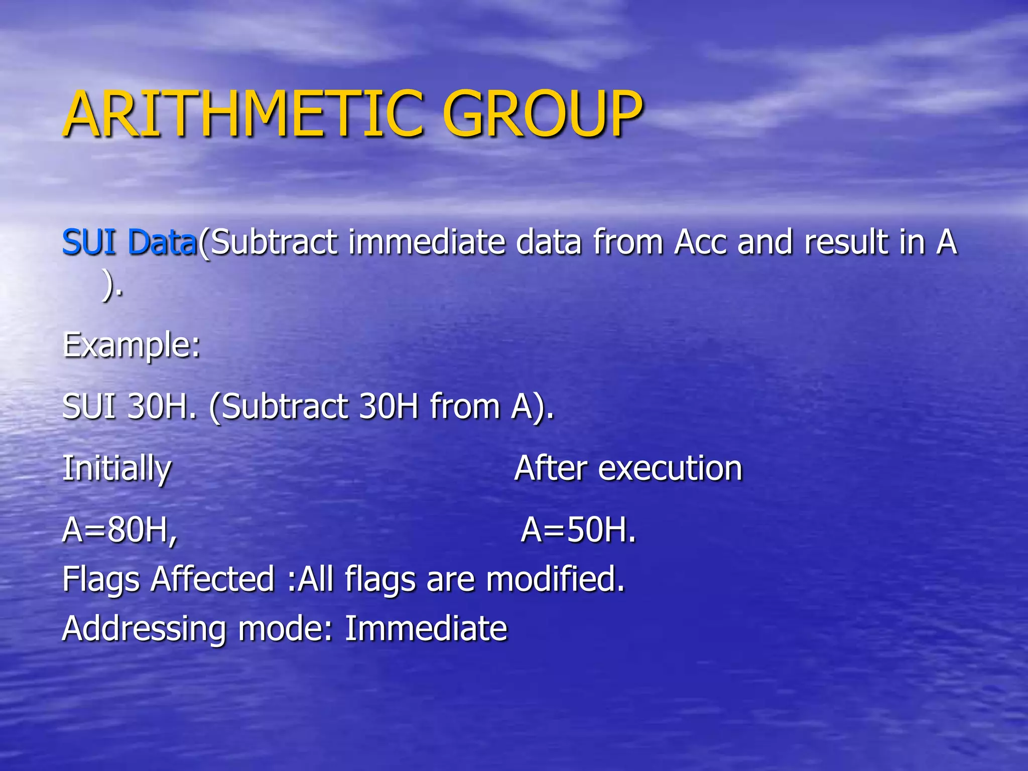 ARITHMETIC GROUP
SUI Data(Subtract immediate data from Acc and result in A
).
Example:
SUI 30H. (Subtract 30H from A).
Initially After execution
A=80H, A=50H.
Flags Affected :All flags are modified.
Addressing mode: Immediate
 