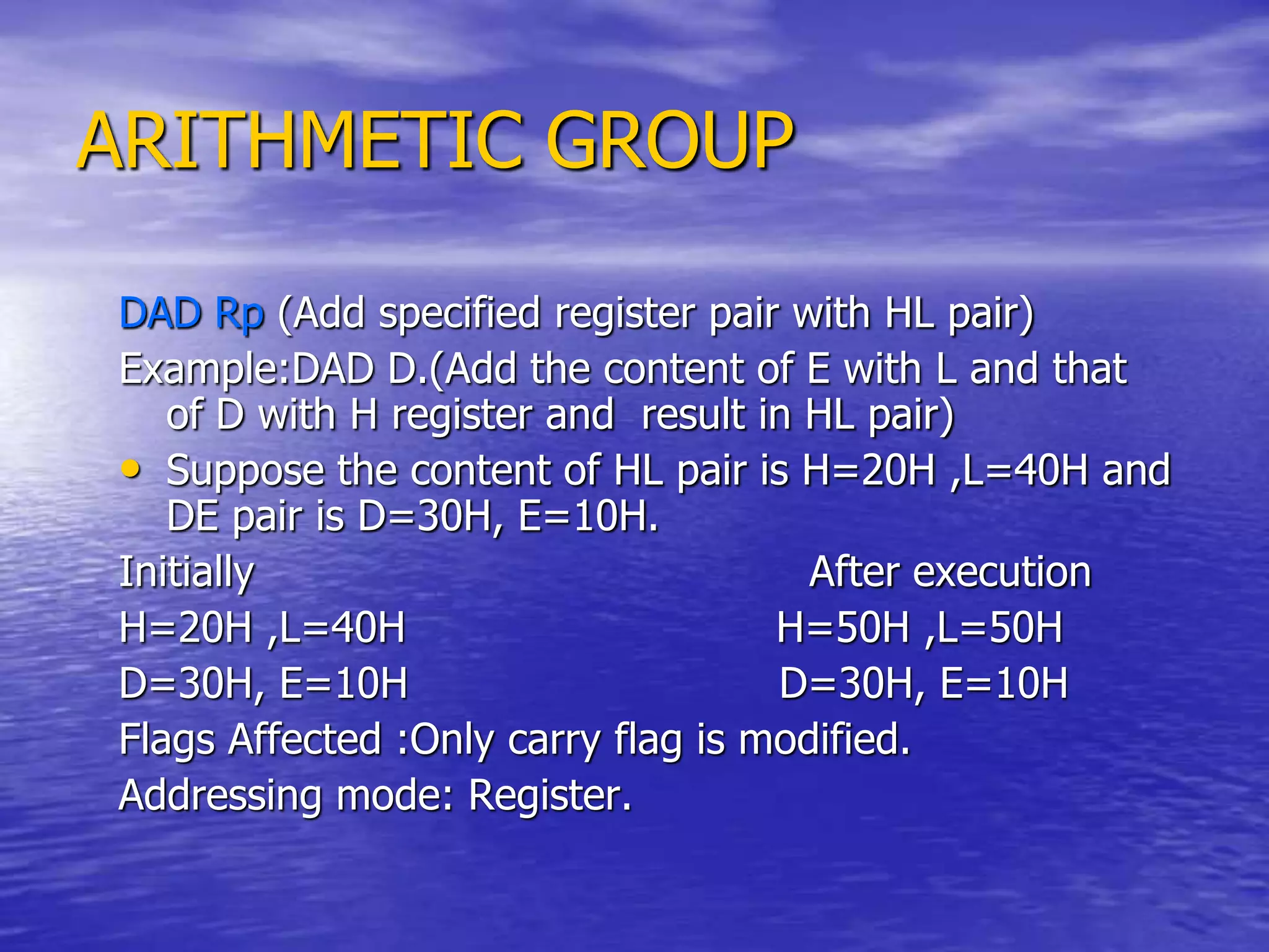 ARITHMETIC GROUP
DAD Rp (Add specified register pair with HL pair)
Example:DAD D.(Add the content of E with L and that
of D with H register and result in HL pair)
• Suppose the content of HL pair is H=20H ,L=40H and
DE pair is D=30H, E=10H.
Initially After execution
H=20H ,L=40H H=50H ,L=50H
D=30H, E=10H D=30H, E=10H
Flags Affected :Only carry flag is modified.
Addressing mode: Register.
 