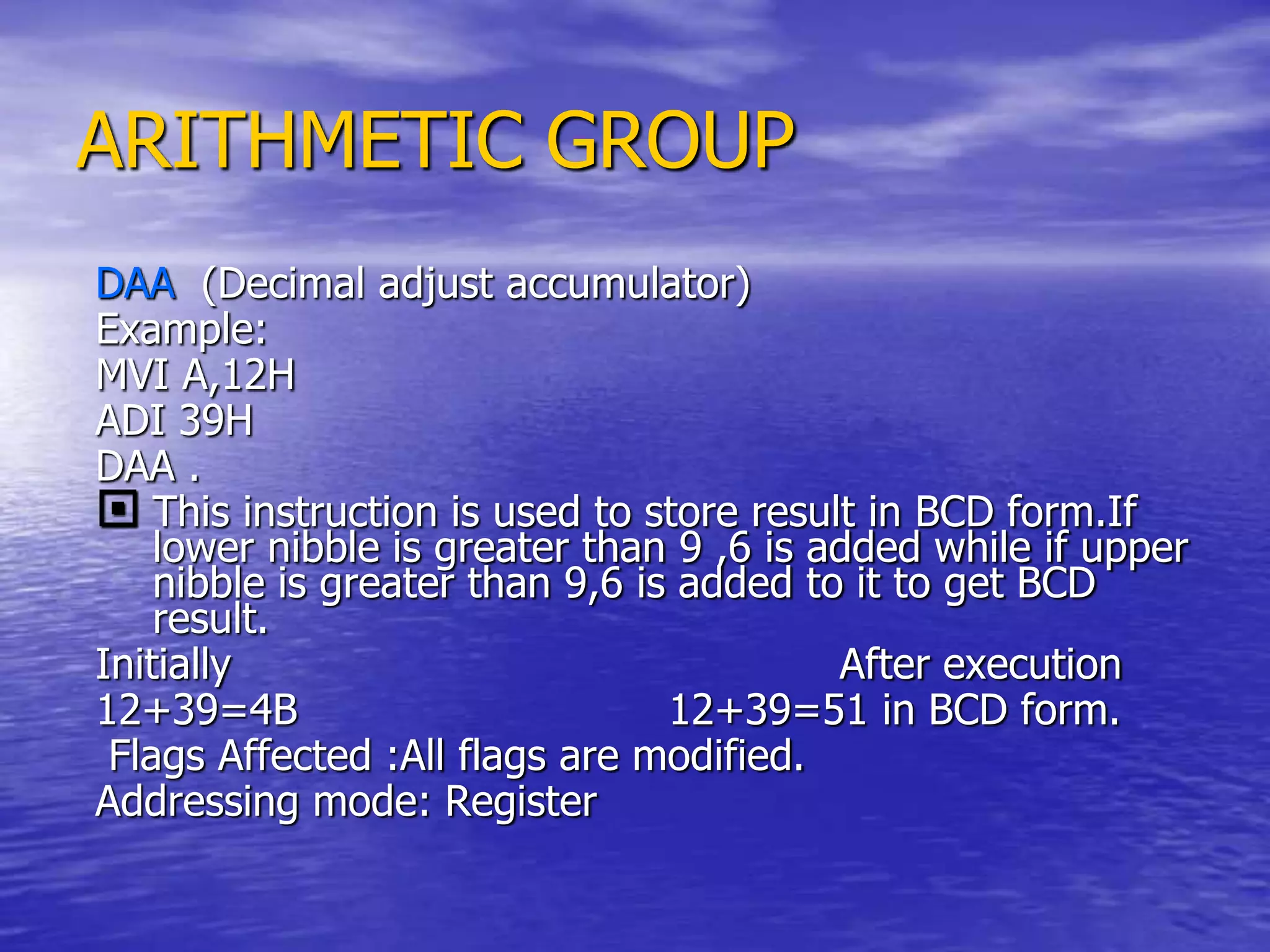 ARITHMETIC GROUP
DAA (Decimal adjust accumulator)
Example:
MVI A,12H
ADI 39H
DAA .
 This instruction is used to store result in BCD form.If
lower nibble is greater than 9 ,6 is added while if upper
nibble is greater than 9,6 is added to it to get BCD
result.
Initially After execution
12+39=4B 12+39=51 in BCD form.
Flags Affected :All flags are modified.
Addressing mode: Register
 