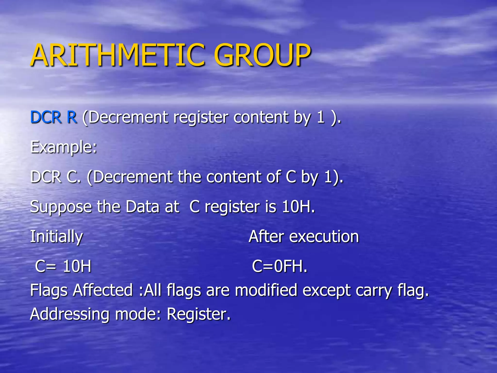 ARITHMETIC GROUP
DCR R (Decrement register content by 1 ).
Example:
DCR C. (Decrement the content of C by 1).
Suppose the Data at C register is 10H.
Initially After execution
C= 10H C=0FH.
Flags Affected :All flags are modified except carry flag.
Addressing mode: Register.
 